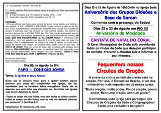 1.5– sua agressão é variada (Mt 4.3,5,8)
2º - porém podemos ficar firmes porque temos a armadura de Deus para vencermos
essa batalha:
2.1 - a nossa armadura que vem de Deus é variada (Ef 6. 11-18)
2.2 - nosso líder nessa luta é fiel e verdadeiro (Ap 19.11).
Conclusão:
Só posso afirmar que Deus, nosso general de guerra nunca perdeu uma batalha, e
Sua vontade é BOA, PERFEITA E AGRADÁVEL, e quer conduzir a cada um de nós,
SEU POVO, incontaminados e distantes das tentações desse mundo. Sua vontade que
sempre é soberana, quer nos conduzir na mais perfeita direção, nos levando ao
encontro glorioso com o SENHOR JESUS, Seu filho. Mas é muito preocupante que nós
como Igreja Dele, não notemos claramente em que época difícil estamos vivendo, OU
SEJA, QUE NOS ENCONTRAMOS JÁ NA ÚLTIMA HORA! E precisamos estar
preparados, como um viajante que aguarda a hora de viajar para um lugar mui
desejado. Pois o comportamento de muitos é de quem já perdeu ou nunca teve o
desejo de realizar essa viagem. Na verdade esses, estão como se tudo isso, “A
VOLTA DE JESUS” fosse um conto de fadas, algo inventado pela teologia, como
dizem os PÓS MODERNISTAS, um mito, ou coisas do tipo!!! Por essa razão é que
estão vivendo despercebido, sendo relapsos com essa realidade. VIGIAI E ORAI
POIS NÃO SABEIS QUAL SERÁ O TEMPO!!!!! (Marcos 16.33).
No amor de Jesus Cristo.
Pastor Manassés Santos.
**********************************************************************************************************
Dia 08 de Agosto às 19h
PAPO + CONEXÃO JOVEM
Tema: A igreja e seus tabus!
Quais são os maiores tabus para a igreja? Existem alguns
assuntos que ainda são inexplorados nas igrejas, são tão
repudiados que se tornaram tabus evangélicos. Quais são os
assuntos que você acha que deveriam ser discutidos nas igrejas
mais foram deixados de lado?
‘‘Todas as coisas me são lícitas, mas nem todas as coisas convêm.
Todas as coisas me são lícitas, mas eu não me deixarei dominar
por nenhuma’’. 1 Coríntios 6:12
Palestrantes: Pr. Manassés e Pb. Isael
Dias 15 e 16 de Agosto às 18h30min na Igreja Sede
Aniversário dos Grupos Gideões e
Rosa de Sarom
Contamos com a presença de Todos!
*************************************************************************************************************
Dias 22 e 23 de Agosto em PIO XII
Aniversário da Mocidade
*************************************************************************************************************
CANTATA DE NATAL DO CORAL
O Coral Mensageiros de Cristo está convidando
todos os irmãos da Sede que desejam participar
da cantata. Procurar o Maestro Luiz e informar o
seu interesse.
*************************************************************************************************************
Fequentem nossos
Círculos de Oração.
A chave da vitória na vida do crente está na
oração. Por isso, o Círculo de Oração, é um dos
ministérios mais importantes de nossa igreja.
"Muita oração, muito poder. Pouca oração, pouco
poder. Nenhuma oração, nenhum poder".
Convidamos toda igreja para participar dos
Círculos de Orações da Sede e Congregações!
Estão uma verdadeira bênção!!!
 