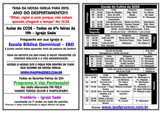 TEMA DA NOSSA IGREJA PARA 2015:
ANO DO DESPERTAMENTO!!!
“Olhai, vigiai e orai; porque não sabeis
quando chegará o tempo” Mc 13.33
*****************************************************************************************
Aulas do CCOE - Todas as 6ªs feiras às
19h – Igreja Sede
*****************************************************************************************
Frequente em sua igreja a
Escola Bíblica Dominical – EBD
E juntos vamos todos aprender mais da palavra do Senhor!
TEMA DA REVISTA DA EBD PARA O NOVO TRIMESTRE: OS
ENSINOS BÍBLICOS E A PÓS MODERNIDADE.
=-=-=-=-=-=-=-=-=-=-=-=-=-=-=-=-=-=-=-=-=-=-=-=-=-=-=-=-=-=-=-=-=-=-=-=-=-
ACESSE O NOSSO SITE E FIQUE POR DENTRO DE TUDO
QUE OCORRE EM NOSSA IGREJA:
WWW.IPADPRAZERES.COM.BR
*****************************************************************************************
Todas as Quartas-Feiras às 22h
Programa A Voz Pentecostal
Na rádio Maranata FM 103,9
VAMOS TODOS OUVIR E PARTICIPAR!!!
*****************************************************************************************
Fraldário – Igreja Sede
Localizado no 1º andar ao lado da cozinha.
Procurar a nossa irmã Fernanda ou algum diácono da igreja
Escala de Cultos da SEDE
Domingo
Data Horário Culto Dirigente Pregador
02 18:30 Culto de Missões Diác. Almir Pr. Edivan
09 18:30 Aviv. Da UFE Eliude Pb. Isael
16 18:30 Enceramento da
Festividade
Claudemir Pr. Manasses
23 13:00 Evangelismo em Massa em Nova Descoberta
23 18:30 Aviv. da Mocidade Gerson Chaves Diác. Almir
30 18:30 Culto das Primícias Pb. Edson F. Pr. Manasses
Domingo
Segunda
09:00 - Escola Bíblica Dominical - E.B.D.
Ensaio do Coral - 19h30min – Luiz e Enos
Data Horário Culto Dirigente Pregador
Terça
04 19:30 Culto da UFE Maria José Alves Diác. Jair
11 19:30 Oração Verônica Paulo Diác. Daniel F.
18 08:00 Culto da UFE Valdenice Pb. Edson F.
25 19:30 Aviv. Homens - -
Circulo de Oração 9 ás 16 h
Evangelismo e Visita nos lares 19 h
Quinta
Data Horário Culto Dirigente Pregador
06 19:30 Instrução Diác. Onésio M. Pr. Manassés
13 19:30 Instrução Pb. Morramos M. Pr. Manassés
20 19:30 Oração Ivaldi Candido Pr. Manassés
27 19:30 Instrução Diác. Severino F. Pr. Manassés
Sexta Culto nos Lares e Curso de Libras 19h30min
AULA DO CCOE 19h00min
Sábado
Data Horário Culto Dirigente Pregador
01 15:00 Encontro de
Homens
Palestra para todos
os Obreiros
Pr. Wellington e
Pr. Hilquias
01 18:30 Encontro de
Homens
Pb. Edson
Fagundes
Pr. Wellington
Soares
08 19:00 Conexão + Papo
Jovem
Willams Andrade Pr. Manassés S. e
Pb. Isael Vitoriano
15 18:30 Aniv. dos Grupos
Gideões e R.
Sarom
Pb. Francisco
Amorim
Pr. Hilquias Lopes
22 18:30 Ações e Graças Eliude -
29 18:00 Grande Ceia do
Senhor
Pr. Evanio Pr. Manasses
Acesse: www.ipadprazeres.com.br
 