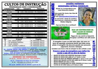 PROGRAMAÇÃO SEDE E CONGREGAÇÕES
CONGREGAÇÃO DIA DIRIGENTE PREGADOR
Jardim do Náutico
Instrução 18 DIÁC. IMAR ARCANJO PR. MANASSES S.
PIO XII
Instrução - - -
Jordão
Instrução 26 AUX. ADEMIR PR. MANASSES S.
Jardim Muribeca
Santa Ceia 11 DIÁC. AECIO DIOGO PR. MANASSES S.
Caetés
Instrução 11 DIÁC. MOISES SILVA PR. EVANIO PESSOA
Instrução 25 DIÁC. MOISES SILVA PR. MANASSES S.
Piedade
Instrução - - -
UR-05
Instrução 21 DIÁC. LUIZ DE F. PR. MANASSES S.
Macaíba
Santa Ceia 19 DIÁC. CLAUDIO L. PR. MANASSES S.
SEDE
Dia Dirigente Pregador
06 DIÁC. ONÉSIO MANOEL PR. MANASSÉS SANTOS
13 PB. MORRAMOS MARIANO PR. MANASSÉS SANTOS
20 IVALDI CÂNDIDO PR. MANASSÉS SANTOS
27 DIÁC. SEVERINO FLORÊNCIO PR. MANASSÉS SANTOS
MISSÕES INDÍGENAS
MISSIONÁRIA BETÂNIA RODRIGUES
Mande sua correspondência para
nossa Missionária Betânia:
Caixa postal 154, Centro. Boa Vista-RR
CEP: 69301-970
E-mail: betaniaximokore@hotmail.com
Se você sente o desejo de contribuir,
favor procurar o tesoureiro da igreja.
Missões Indígenas,
Faça sua Parte, Ore e contribua!!!
=-=-=-=-=-=-=-=-=-=-=-=-=-=-=-=-=--
SEJA UM CONTRIBUIDOR DA
SEMI E AJUDE OS NOSSOS
MISSIONÁRIOS.
Pegue já o seu carnê na tesouraria
da Igreja e contribua com está causa!
=-=-=-=-=-=-=-=-=-=-=-=-=-=-=-=-=-=-=-=-=-=-=-=-=-=-=-=-=-=-=-=-=-=-=-=-=-=-=-=-=-=-=-
O evangelho é como um bote salva vidas, não como um
barco de exposição, precisamos decidir qual deles vamos
pilotar. O evangelho não denuncia pecado nem pronuncia
julgamento. Anuncie a Salvação.
Considere uma honra o fato da salvação ter sido confiado a você.
Procure o grupo de evangelismo que melhor lhe
convier e seja útil na obra do Senhor:
 GRUPO DE VISITAS AOS HOSPITAIS (domingos à tarde)
 GRUPO DE VISITAS NOS LARES (2ª e 4ª feiras à noite)
 GRUPO DE VISITA AO PRESÍDIO FEMININO (3° sábado do mês à tarde)
 GRUPO QUE REALIZA CULTOS NOS LARES (às 6ªs feiras à noite)
 GRUPO RESGATE (2ªs feira à noite)
 GRUPO DE EVANGELISMO DA UNIÃO FEMININA (5ªs feiras à tarde)
 CULTOS AO AR LIVRE (todas as 6ªs feiras à noite)
9º ENCONTRO DE HOMENS - Dia 01 - Igreja Sede
15h - PALESTRA ESPECIAL PARA OBREIROS - Pr. Wellington Soares ministrará para
Presbíteros e Evangelistas e Pr. Hilquias Lopes ministrará para Diáconos e Auxiliares
AVISO: Será servido um jantar para os participantes da palestra
18h 30min -- CULTO DE LOUVOR com a participação de toda a Igreja - Apresentação dos
Conjuntos masculinos das nossas congregações - Ministrante da Palavra: Pr. Wellington Soares
............................................................................................................................
ANIVERSÁRIO DAS CONGREGAÇÕES
DIA 08 e 09 - MACAÍBA | DIAS 22 e 23 – NOVA DESCOBERTA
-----------------------------------------------------------------------------------------------------------------------------
DIA 23 – EVANGELISMO EM MASSA EM N.DESCOBERTA
Às 14h – informações com os Diáconos Jair e Almir
............................................................
DIA 29 /08 - GRANDE CEIA DO SENHOR - à partir das 18h
 