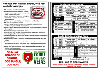 Veja que, com medidas simples, você pode
combater a dengue:
 Não deixe água acumulada sobre a laje;
 Jogar no lixo todo objeto que possa acumular
água, como embalagens usadas, potes, latas,
copos, garrafas vazias e etc;
 Guardar garrafas, para retorno ou reciclagem,
emborcadas e em local em que não
acumulem água;
 Colocar o lixo em sacos plásticos e manter a lixeira bem fechada;
 Não jogar lixo em terrenos baldios;
 Manter o saco de lixo bem fechado e fora do alcance dos animais até o
recolhimento pelo serviço de limpeza urbana;
 Manter a caixa d’água completamente fechada para impedir que vire criadouro
do mosquito;
 Manter bem tampados tonéis e barris d’água;
 Encher de areia até a borda os pratinhos dos vasos de planta ou lavá-los com
escova, água e sabão semanalmente;
 Lavar semanalmente por dentro, com escova e sabão, os tanques utilizados para
armazenar água;
 Remover folhas e galhos e tudo o que possa impedir a passagem da água pelas
calhas;
 Se você tiver vasos de plantas aquáticas, trocar a água e lavar o vaso,
principalmente por dentro, com escova, água e sabão, pelo menos, uma vez
por semana;
 Espalhe essas dicas, fiscalize seu quintal semanalmente e converse com seus
vizinhos para fazer o mesmo.
=-=-=-=-=-=-=-=-=-=-=-=-=-=-=-=-=-=-=-=-=-=-=-=-=-=-=-=-=-=-=-=-=-=-=-=-=-=-=-
SEJA UM
DOADOR DE
SANGUE.
DOE SANGUE,
DOE VIDA!
Escala de Cultos em PIO XII
Domingo
Data Horário Culto Dirigente Pregador
02 18:30 Culto de Missões Aux. Fabio B. Aux. Isaias
09 18:30 Família Cristã Pb. João C. Josiane C.
16 18:30 Culto de Primícias Rilton Leôncio Diác. Daniel
23 18:30 Aniversário da
Mocidade
Edileuza Pr. Manasses
30 18:30 Família Cristã Josiane Cruz Pb. João C.
Domingo Consagração para Todos – 8h
Quarta Escola Bíblica – 19h30min
Quinta Circulo de Oração das 13 Às 16 h
Sexta-Feira
UFE e União de Homens – 19:30
Sábado
Sábado
Data Dirigente Pregador Data Dirigente Pregador
07 Solange Maria Pereira 01 9º Encontro de Homens na Sede
14 - - 08 Reunião com a Liderança
21 Luciana - 15 Ação de Graças da Irmã Karol
28 Ednaldo Juan Gutierry 22 Aniversário da Mocidade
29 Grande Ceia do Senhor
Escala de Cultos em Nova Roma
Domingo
Data Horário Culto Dirigente Pregador
02 18:30 Culto de Louvor Diác. Manoel Pb. Ednaldo L.
09 18:30 Culto da Mocidade - -
16 18:30 Aviv. Da UFE - -
23 18:30 Culto de Missões Breno -
30 18:30 Culto de Louvor Diác. Rafael Aux. Leandro
Segunda
Culto no Lar – 19:30
Quinta
Culto de Doutrina/UFE – 19:30
Data Dirigente Pregador Data Dirigente Pregador
03 - - 06 Aux. Rinaldo Pb. Antonio
10 - - 13 - -
17 - - 20 Alexandre Diác. Manoel
24 - - 27 - -
31 - -
Quarta
Terça
Escola Bíblica – 19:30
Circulo de Oração das 13 Às 16 h
2015 - ANO DO DESPERTAMENTO!
“Olhai, vigiai e orai; porque não sabeis quando chegará
o tempo” Mc 13.33
 