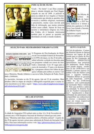 DICA DE EVENTOS
A cidade de Araguaína (TO) sediará entre os dias 14 e 18 de Novembro do
corrente ano o VIII Simpósio Nacional de História Cultural que terá como
tema: “Memória individual, memória coletiva e História cultural”. A partir do
dia 29 de agosto iniciará o prazo para submissão de Painéis de Iniciação Cien-
tífica. Para mais informações acesse o site: http://gthistoriacultural.com.br/
VIIIsimposio/cronograma.php
SELEÇÃO PARA MESTRADO/DOUTORADO NA UFPE
O Programa de Pós-Graduação de Histó-
ria da Universidade Federal de Pernambu-
co (UFPE) divulgou, no dia 28 de julho, o
edital referente a seleção de discentes para
seu programa voltado aos cursos de mes-
trado e doutorado. Com 38 vagas para o
curso de mestrado e 33 para o de doutora-
do, o programa oferece três linhas de pes-
quisa voltadas para ambos os cursos: Cul-
tura e Memória, Mundo Atlântico e sua nova linha, Relações de Poder, Socie-
dade e Ambiente.
As inscrições, iniciadas no dia 29 de agosto, irão até 23 de setembro. Mais
detalhes sobre as etapas de seleção e bibliografia requerida para o exame es-
crito encontram-se no link a seguir: <https://www.ufpe.br/ppghistoria/images/
pdf/editalselecao2016.pdf> .
INDICAÇÃO DE FILME:
“Crash – No limite” é um filme estaduni-
dense e alemão dirigido por Paul Haggis.
Lançado no ano de 2004. A película se
passa na cidade de Los Angeles e é bastan-
te interessante que aborda as questões étni-
co-raciais e também religiosas, mostrando
o preconceito, muitas vezes movido pela
falta de informação, que muitas minorias
sofrem nessa cidade. Apesar de focar no
racismo e intolerância religiosa nos Esta-
dos Unidos, ele é bastante interessante
também para se pensar as questões de
identidades em todo o mundo moderno.
OFICINA DE LEITURA
Na Oficina de
Leitura do
mês de Agos-
to, o PET his-
tória dedicou-se à leitura e
debate dos capítulos I e II do
livro Casa Grande e Senzala,
de Gilberto Freyre.
Agrademos a participação de
todos nos debates!
QUINTA ÀS QUINZE
O Ciclo de palestras : Contan-
do Histórias Quinta às Quinze
ofereceu seu espaço de dis-
cussão para os alunos do Pro-
grama de Pós Graduação da
Instituição (PPGH-UFCG)
apresentarem suas pesquisas
em andamento. Deste modo,
com grande alegria, recebe-
mos no dia 18/08/2016 o de-
batedor e petiano egresso Jo-
nathan Vilar dos Santos Leite
com a seguinte temática:
“Ditadura Militar no governo
de João Figueiredo (1979-
1985). No dia 25/08/2016
contamos com a participação
do mestrando Marco Antônio
B. Neto que proferiu a pales-
tra intitulada ''A História So-
cial do Futebol Contemporâ-
neo”. Agradecemos a dispo-
nibilidade dos palestrantes em
compartilhar seu conhecimen-
to conosco e desejamos su-
cesso em vossas respectivas
trajetórias acadêmicas.
 