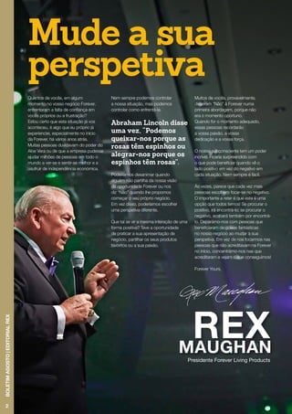 2
BOLETIMAGOSTO|EDITORIALREX
Presidente Forever Living Products
Quantos de vocês, em algum
momento no vosso negócio Forever,
enfrentaram a falta de confiança em
vocês próprios ou a frustração?
Estou certo que esta situação já vos
aconteceu, é algo que eu próprio já
experienciei, especialmente no início
da Forever, há vários anos atrás.
Muitas pessoas duvidavam do poder do
Aloe Vera ou de que a empresa pudesse
ajudar milhões de pessoas em todo o
mundo a ver-se e sentir-se melhor e a
usufruir de independência económica.
Nem sempre podemos controlar
a nossa situação, mas podemos
controlar como enfrentá-la.
Abraham Lincoln disse
uma vez, “Podemos
queixar-nos porque as
rosas têm espinhos ou
alegrar-nos porque os
espinhos têm rosas”.
Poderíamos desanimar quando
alguém não partilha da nossa visão
da oportunidade Forever ou nos
diz “Não” quando lhe propomos
começar o seu próprio negócio.
Em vez disso, poderíamos escolher
uma perspetiva diferente.
Que tal se vir a mesma interação de uma
forma positiva? Teve a oportunidade
de praticar a sua apresentação de
negócio, partilhar os seus produtos
favoritos ou a sua paixão.
Muitos de vocês, provavelmente,
disseram “Não” à Forever numa
primeira abordagem, porque não
era o momento oportuno.
Quando for o momento adequado,
essas pessoas recordarão
a vossa paixão, a vossa
dedicação e a vossa força.
O nosso subconsciente tem um poder
incrível. Ficaria surpreendido com
o que pode beneficiar quando vê o
lado positivo em vez do negativo em
cada situação. Nem sempre é fácil.
Às vezes, parece que cada vez mais
pessoas escolhem focar-se no negativo.
O importante a reter é que esta é uma
opção que todos temos! Se procurar o
positivo, irá encontrá-lo; se procurar o
negativo, acabará também por encontrá-
lo. Deparámo-nos com pessoas que
beneficiaram de coisas fantásticas
no nosso negócio ao mudar a sua
perspetiva. Em vez de nos focarmos nas
pessoas que não acreditavam na Forever
no início, concentrámo-nos nas que
acreditaram e vejam o que conseguimos!
Forever Yours,
Mude a sua
perspetiva
 