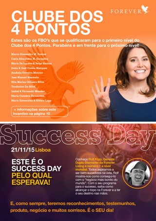 Estes são os FBO’s que se qualificaram para o primeiro nível do
Clube dos 4 Pontos. Parabéns e em frente para o próximo nível!
CLUBE DOS
4 PONTOS
+ informações sobre este
incentivo na página 10
Lisboa21/11/15
Marco Alexandre M. Pontes
Carla Alexandra M. Gorgulho
Maria De Lurdes & Jorge Santos
Irene & José Cunha Marques
Anabela Ferreira Mourao
Jose Manuel Marmelo
Rita Marisa Oliveira Silva
Teodorico Da Silva,
Isabel & Fernando Mendes
Maria Coimbra Fernandes,
Maria Esmeralda & Álvaro Lapa
ESTE É O
SUCCESS DAY
PELO QUAL
ESPERAVA!
Conheça Rolf Kipp, Gerente
Duplo Diamante da Forever
Living e número 1 a nível
mundial. Todos aspiramos a
ser bem-sucedidos na vida. Rolf
mostra-nos como consegui-lo
com o “negócio mais bonito do
mundo”. Com o seu programa
para o sucesso, saiba como
alcançar o topo na Forever e a ter
o seu destino nas mãos.
E, como sempre, teremos reconhecimentos, testemunhos,
produto, negócio e muitos sorrisos. É o SEU dia!
 