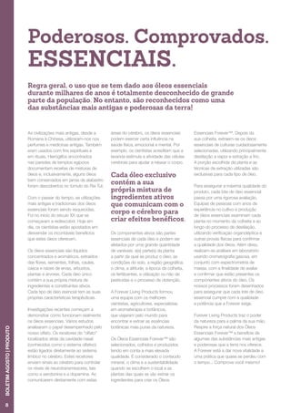 Poderosos. Comprovados.
ESSENCIAIS.
Regra geral, o uso que se tem dado aos óleos essenciais
durante milhares de anos é totalmente desconhecido de grande
parte da população. No entanto, são reconhecidos como uma
das substâncias mais antigas e poderosas da terra!
As civilizações mais antigas, desde a
Romana à Chinesa, utilizaram-nos nos
perfumes e medicinas antigas. Também
eram usados com fins espirituais e
em rituais. Hieróglifos encontrados
nas paredes de templos egípcios
documentam receitas de misturas de
óleos e, inclusivamente, alguns óleos
bem conservados em jarras de alabastro
foram descobertos no túmulo do Rei Tut.
Com o passar do tempo, as utilizações
mais antigas e tradicionais dos óleos
essenciais foram sendo esquecidas.
Foi no início do século XX que se
começaram a redescobrir. Hoje em
dia, os cientistas estão apostados em
desvendar os incontáveis benefícios
que estes óleos oferecem.
Os óleos essenciais são líquidos
concentrados e aromáticos, extraídos
das flores, sementes, folhas, caules,
casca e raízes de ervas, arbustos,
plantas e árvores. Cada óleo único
contém a sua própria mistura de
ingredientes e constituintes ativos.
Cada tipo de óleo esencial tem as suas
próprias características terapêuticas.
Investigações recentes começam a
demonstrar como funcionam realmente
os óleos essenciais. Vários estudos
analisaram o papel desempenhado pelo
nosso olfato. Os recetores do “olfato”
localizados atrás da cavidade nasal
(conhecidos como o sistema olfativo)
estão ligados diretamente ao sistema
límbico no cérebro. Estes recetores
enviam sinais ao cérebro para controlar
os níveis de neurotransmissores, tais
como a serotonina e a dopamina. Ao
comunicarem diretamente com estas
áreas do cérebro, os óleos essenciais
podem exercer certa influência na
saúde física, emocional e mental. Por
exemplo, os cientistas acreditam que a
lavanda estimula a atividade das células
cerebrais para ajudar a relaxar o corpo.
Cada óleo exclusivo
contém a sua
própria mistura de
ingredientes ativos
que comunicam com o
corpo e cérebro para
criar efeitos benéficos.
Os componentes ativos são partes
essenciais de cada óleo e podem ser
afetados por uma grande quantidade
de variáveis: a(s) parte(s) da planta
a partir da qual se produz o óleo, as
condições do solo, a região geográfica,
o clima, a altitude, a época da colheita,
os fertilizantes, a utilização ou não de
pesticidas e o processo de obtenção.
A Forever Living Products formou
uma equipa com os melhores
cientistas, agricultores, especialistas
em aromaterapia e botânicos,
que viajaram pelo mundo para
encontrar e extrair as essências
botânicas mais puras da natureza.
Os Óleos Essenciais Forever™ são
selecionados, colhidos e produzidos
tendo em conta a mais elevada
qualidade. É considerado o conteúdo
mineral, o clima e a sustentabilidade
quando se escolhem o local e as
plantas das quais se vão extrair os
ingredientes para criar os Óleos
Essenciais Forever™. Depois da
sua colheita, extraem-se os óleos
essenciais de culturas cuidadosamente
selecionadas, utilizando principalmente
destilação a vapor e extração a frio.
A porção escolhida da planta e as
técnicas de extração utilizadas são
exclusivas para cada tipo de óleo.
Para assegurar a máxima qualidade do
produto, cada lote de óleo essencial
passa por uma rigorosa avaliação.
Equipas de pessoas com anos de
experiência no cultivo e produção
de óleos essenciais examinam cada
planta no momento da colheita e ao
longo do processo de destilação,
utilizando verificação organoléptica e
outras provas físicas para confirmar
a qualidade dos óleos. Além disso,
realizam-se análises em laboratório
usando cromatografia gasosa, em
conjunto com espectrometria de
massa, com a finalidade de avaliar
e confirmar que estão presentes os
componentes ativos do óleo. Os
nossos processos foram desenhados
para assegurar que cada lote de óleo
essencial cumpre com a qualidade
e potência que a Forever exige.
Forever Living Products traz o poder
da natureza para a palma da sua mão.
Respire a força natural dos Óleos
Essenciais Forever™ e beneficie de
algumas das substâncias mais antigas
e poderosas que a terra nos oferece.
A Forever está a dar nova vitalidade a
uma prática que quase se perdeu com
o tempo... Comprove você mesmo!
8
BOLETIMAGOSTO|PRODUTO
 