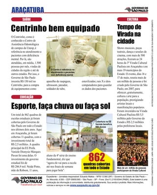 ARAÇATUBA
          SAÚDE                                                                                                   CULTURA




                                                                                                                                           AS PESSOAS ENTREVISTADAS AUTORIZARAM POR ESCRITO O USO DE SUA IMAGEM E DEPOIMENTO
Centrinho bem equipado                                                                                  Tempo de
O Centrinho, como é                                                                                     Virada na
conhecido o Centro de
Assistência Odontológica
                                                                                                        cidade
do campus da Unesp, é                                                                                   Shows musicais, peças
referência no atendimento a                                                                             teatrais, dança e sessões de
pacientes com deﬁciência                                                                                cinema, com mais de 500
mental. Por lá, são                                                                                     atrações, ﬁzeram as 24
atendidas, em média, 1.500                                                                              horas da 3ª Virada Cultural
pessoas por mês, vindas de                                                                              Paulista em Araçatuba e em
cidades da região e até de         O Centro é referência no                                             mais 19 municípios do
                                   atendimento a pacientes
outros estados. Por isso, o        com deﬁciência mental                                                Estado. O evento, dias 16 e
Governo de São Paulo                                                                                    17 de maio, reuniu mais de
investiu R$ 150 mil no         aparelho de raspagem,               esterilizador, raio X e dois         um milhão de pessoas e foi
Centrinho, para a compra       ultrassom, jateador,                computadores para guardar            criado pelo Governo de São
de equipamentos como           soldador de tubo,                   os dados dos pacientes.              Paulo, em 2007, para
                                                                                                        oferecer, gratuitamente,
       EDUCAÇÃO                                                                                         cultura e arte para a
                                                                                                        população, prestigiando

Esporte, faça chuva ou faça sol
                                                                                                        artistas locais e
                                                                                                        manifestações populares.
                                                                                                        Foram investidos na Virada
Um total de 862 quadras de                                                                              Cultural Paulista R$ 5,5
escolas estaduais já foram                                                                              milhões pelo Governo do




                                                                                                                                           CIDADANIA É MANTER A CIDADE LIMPA. NÃO JOGUE ESTE BOLETIM NO CHÃO
cobertas pelo Governo de                                                         Cobertura na EE        Estado e R$ 2,5 milhões
                                                                                 Vaniole beneﬁcia
São Paulo em todo o Estado                                                       800 alunos             pelas prefeituras locais.
nos últimos dois anos. Aqui
em Araçatuba, já foram
cobertas 11 quadras, com o
investimento total de
R$ 2,5 milhões. A quadra
principal da EE Profa.



                                                                          862
Vaniole Dionysio Marques
Pavan foi uma delas. O         aluno da 4ª série do ensino
investimento do governo        fundamental, diz que
estadual foi de                “agora ele vai para a escola
                                                                     quadras cobertas
R$ 286,9 mil. Neide Pinto,     até nos ﬁnais de semana
                                                                     em todo o Estado                   Mais de um milhão de pessoas
mãe de Robson, 11 anos,        para jogar bola”.                                                        participaram da Virada Cultural

                               Expediente – Jornalista responsável: Eduardo Mattos – MTB 13.060 (SP) – Governo do Estado de São Paulo –
                               Av. Morumbi, 4.500 – CEP 05650-905 – São Paulo – SP – Fone: (0xx11) 2193-8344 (PABX). Este boletim é uma
                               publicação de informação à comunidade, distribuída gratuitamente. Sua venda é proibida. Mais informações,
        Trabalhando por você   notícias e serviços no site www.saopaulo.sp.gov.br
 