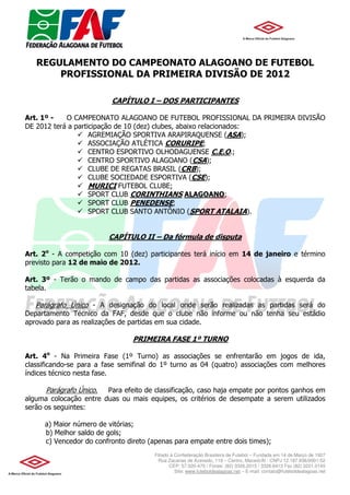 REGULAMENTO DO CAMPEONATO ALAGOANO DE FUTEBOL
       PROFISSIONAL DA PRIMEIRA DIVISÃO DE 2012

                          CAPÍTULO I – DOS PARTICIPANTES

Art. 1º -   O CAMPEONATO ALAGOANO DE FUTEBOL PROFISSIONAL DA PRIMEIRA DIVISÃO
DE 2012 terá a participação de 10 (dez) clubes, abaixo relacionados:
                    AGREMIAÇÃO SPORTIVA ARAPIRAQUENSE (ASA);
                    ASSOCIAÇÃO ATLÉTICA CORURIPE;
                    CENTRO ESPORTIVO OLHODAGUENSE C.E.O.;
                    CENTRO SPORTIVO ALAGOANO (CSA);
                    CLUBE DE REGATAS BRASIL (CRB);
                    CLUBE SOCIEDADE ESPORTIVA (CSE);
                    MURICI FUTEBOL CLUBE;
                    SPORT CLUB CORINTHIANS ALAGOANO;
                    SPORT CLUB PENEDENSE;
                    SPORT CLUB SANTO ANTÔNIO (SPORT ATALAIA).


                         CAPÍTULO II – Da fórmula de disputa

Art. 2o - A competição com 10 (dez) participantes terá início em 14 de janeiro e término
previsto para 12 de maio de 2012.

Art. 3º - Terão o mando de campo das partidas as associações colocadas à esquerda da
tabela.

   Parágrafo Único - A designação do local onde serão realizadas as partidas será do
Departamento Técnico da FAF, desde que o clube não informe ou não tenha seu estádio
aprovado para as realizações de partidas em sua cidade.

                                 PRIMEIRA FASE 1º TURNO

Art. 4o - Na Primeira Fase (1º Turno) as associações se enfrentarão em jogos de ida,
classificando-se para a fase semifinal do 1º turno as 04 (quatro) associações com melhores
índices técnico nesta fase.

      Parágrafo Único.  Para efeito de classificação, caso haja empate por pontos ganhos em
alguma colocação entre duas ou mais equipes, os critérios de desempate a serem utilizados
serão os seguintes:

      a) Maior número de vitórias;
      b) Melhor saldo de gols;
      c) Vencedor do confronto direto (apenas para empate entre dois times);
                                       Filiado à Confederação Brasileira de Futebol – Fundada em 14 de Março de 1927
                                         Rua Zacarias de Azevedo, 119 – Centro, Maceió/Al - CNPJ 12.187.936/0001-52
                                              CEP: 57.020-470 / Fones: (82) 3326.2015 / 3326.6413 Fax (82) 3221.0145
                                                 Site: www.futeboldealagoas.net – E-mail: contato@futeboldealagoas.net
 