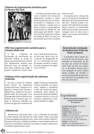 Sistema de Esgotamento Sanitário para
     o Parque São José
                                                A Embasa executará obras que       ainda este ano.
                                             visam a atender com serviços de          A conquista para o Parque São
                                             esgotamento sanitário o Lotea-        José é um esforço do Conselho de
                                             mento Parque São Jose, em Fazen-      Moradores do Loteamento Parque
                                             da Grande II e Cajazeiras. A em-      São José - Fazenda Grande II, Ca-
                                             presa elaborou o projeto para as      jazeiras. O Presidente do Conselho,
                                             obras e indicou a necessidade de      Ademir Oliveira, e o coordenador
                                             investimentos de R$298 mil, que       Valdir da Encarnação, lutaram para
                                             serão pagos pela SEDUR – Secre-       conseguir levar as obras para a
                                             taria de Desenvolvimento Urbano       região, com o apoio da Vereadora
                                             do Estado da Bahia. As obras es-      Vânia Galvão.
                                             tão previstas para serem iniciadas



     PAC leva esgotamento sanitário para o                                         Reivindicada instalação
     Parque Silvio Leal                                                            do Restaurante Prato do
        O PAC – Programa de                  Leal, e estão previstas para du-
                                                                                       Povo no bairro
     Aceleração do Crescimento, do           rar dois anos. Junto a isso, há          A Vereadora Vânia Galvão fez,
     Governo Federal, já iniciou as          a previsão de despoluição de          no final do mês de outubro, uma
     obras que prometem levar sistema        um rio e eliminação da área           indicação ao Governador da Ba-
     de esgotamento sanitário para           de despejo sanitário, conheci-        hia para que instale um Restau-
     diversas áreas de Salvador. Es-         do pelos moradores da região          rante Prato do Povo em Cajazei-
     tas obras acabaram de chegar à          como “Pinicão”.                       ras. A Vereadora entende que é
     região Loteamento Parque Silvio                                               uma obrigação do poder público
                                                                                   adotar medidas que facilitem o
                                                                                   acesso da população de baixa ren-
     Embasa inicia regularização de cobrança                                       da a alimentos de qualidade, com
     indevida                                                                      alto teor nutricional.
        Há anos, o Grupo de Trabalho         região. A cobrança indevida dos
     “Para Vencer” do Loteamento             serviços prestados, em alguns
     Parque Silvio Leal - Cajazeira 4, Ca-   casos, chegava a ultrapassar
     jazeira 6, Recanto dos Pássaros e       o valor dos imóveis de alguns
     Adjacências, através de seu presi-      moradores. Após esforço da
     dente Valdir da Encarnação e seu        diretoria do Grupo de Trabalho,
     Coordenador Ademir Oliveira, tem        a empresa assumiu o erro e já        Expediente
     lutado junto à Embasa para cor-         começou a regularizar a situa-          Boletim Informativo do Mandato da
     rigir as cobranças indevidas nas        ção dos débitos na região.                    Vereadora Vânia Galvão
                                                                                               “Em Cajazeiras”
     contas de água dos moradores da
                                                                                   Jornalista Responsável: Nina Santos
                                                                                   Estagiária: Alana Rosa
     Informe-se!                                                                   Fotografias: Divulgação
                                                                                   Projeto Gráfico: Rodrigo Lessa
                                                                                   Tiragem: 1.000 exemplares
        Mantenha-se informado sobre o que o Mandato da Vereado-
                                                                                   Endereço: Rua Ruy Barbosa, Anexo Emer-
     ra Vânia Galvão está fazendo por nossa cidade. Visite nosso blog              son José, 2º Andar, Gabinete 15
     (www.vaniagalvao.wordpress.com), onde você encontra notícias e                Centro, Salvador - BA, CEP: 40.020-070
     serviços úteis para o cidadão de Salvador. Lá você também pode nos            Telefone: 71 3320-0167
     deixar um comentário, expressar suas ideias ou sugerir ações para o           E-mail: ascom.vgalvao@gmail.com
                                                                                   Blog: www.vaniagalvao.wordpress.com
     mandato. Esperamos por você!

02
     Dezembro de 2009, Ano 01, nº01 - BOLETIM DO MANDATO “Em Cajazeiras”
 