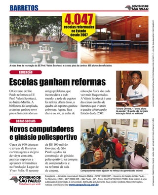 BARRETOS
                                                       4.047




                                                                                                                                               AS PESSOAS ENTREVISTADAS AUTORIZARAM POR ESCRITO O USO DE SUA IMAGEM E DEPOIMENTO
                                                      escolas reformadas
                                                           no Estado
                                                          desde 2007




A nova área de recreação da EE Prof. Valois Scortecci e o novo piso da cantina: 650 alunos beneﬁciados


         EDUCAÇÃO


Escolas ganham reformas
O Governo de São                   antigo problema, que                educação física são cada
Paulo reformou a EE                incomodava a todo                   vez mais frequentadas.
Prof. Valois Scortecci,            mundo: a rede de esgotos            A Valois Scortecci é uma
no bairro Marília. A               foi refeita. Além disso, a          das cinco escolas de
biblioteca foi ampliada,           quadra de esportes ganhou           Barretos que tiveram
a cantina ganhou novo              cobertura. Agora, faça              a quadra coberta pelo                Tainara Oliveira, 17 anos, aluna
                                                                                                            da escola: “A gente não faz mais
piso e foi resolvido um            chuva ou sol, as aulas de           Estado desde 2007.                   educação física no sol forte”




                                                                                                                                               CIDADANIA É MANTER A CIDADE LIMPA. NÃO JOGUE ESTE BOLETIM NO CHÃO
      OBRAS SOCIAIS

Novos computadores
e ginásio poliesportivo
Cerca de 600 crianças              de R$ 100 mil do
e jovens de Barretos               Governo de São
curtem agora a alegria             Paulo ajudou na
de viver com arte,                 construção do ginásio
praticar esportes e                poliesportivo, na compra
aprender informática               de computadores e
na Fundação Lugar de               na reforma da sala
Viver Feliz. O repasse             de cinema.                          Computadores novos ajudam no reforço do aprendizado infantil

                                   Expediente – Jornalista responsável: Eduardo Mattos – MTB 13.060 (SP) – Governo do Estado de São Paulo –
                                   Av. Morumbi, 4.500 – CEP 05650-905 – São Paulo – SP – Fone: (0xx11) 2193-8344 (PABX). Este boletim é uma
                                   publicação de informação à comunidade, distribuída gratuitamente. Sua venda é proibida. Mais informações,
         Trabalhando por você      notícias e serviços no site www.saopaulo.sp.gov.br
 