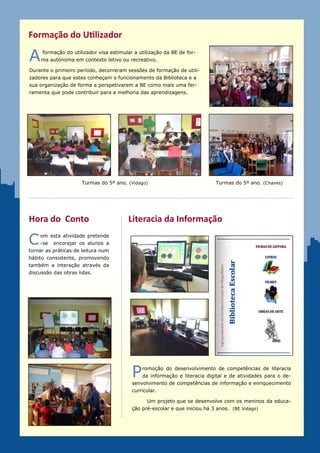 Formação do Utilizador

A    formação do utilizador visa estimular a utilização da BE de for-
     ma autónoma em contexto letivo ou recreativo.

Durante o primeiro período, decorreram sessões de formação de utili-
zadores para que estes conheçam o funcionamento da Biblioteca e a
sua organização de forma a perspetivarem a BE como mais uma fer-
ramenta que pode contribuir para a melhoria das aprendizagens.




                     Turmas do 5º ano. (Vidago)                             Turmas do 5º ano. (Chaves)




Hora do Conto                           Literacia da Informação

C   om a realização desta ativi-
    dade pretende-se     encora-
jar os alunos a tornar as práti-
cas de leitura num hábito con-
sistente, promovendo também a
interação através da discussão
das obras lidas.




                                          P   romoção do desenvolvimento de competências de literacia
                                              da informação e literacia digital e de atividades para o de-
                                          senvolvimento de competências de informação e enriquecimento
                                          curricular.
                                          Na foto, um projeto que se desenvolve com os meninos da edu-
                                          cação pré-escolar e que iniciou há 3 anos. (BE Vidago)
                                          Foram também criados guiões para apoio ao estudo.
 