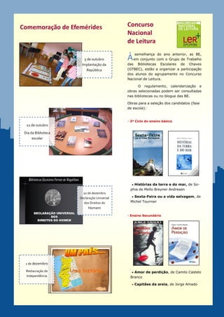 Comemoração de Efemérides                   Concurso
                                            Nacional
                                            de Leitura
                                                semelhança do ano anterior, as BE,
                       5 de outubro         À em conjunto com o Grupo de Trabalho
                      Implantação da        das Bibliotecas Escolares de Chaves
                        República           (GTBEC), estão a organizar a participação
                                            dos alunos do agrupamento no Concurso
                                            Nacional de Leitura.

                                                  O regulamento, calendarização e
                                            obras selecionadas podem ser consultadas
                                            nas bibliotecas ou no blogue das BE.

                                            Obras para a seleção dos candidatos (fase
                                            de escola):


                                            - 3º Ciclo do ensino básico
  22 de outubro

 Dia da Biblioteca
      escolar




                                               Histórias da terra e do mar, de So-
                                             phia de Mello Breyner Andresen
                       10 de dezembro
                     Declaração Universal      Sexta-Feira ou a vida selvagem, de

                       dos Direitos do       Michel Tournier
                          Homem

                                            - Ensino Secundário




 1 de dezembro

  Restauração da                               Amor de perdição, de Camilo Castelo
  Independência                              Branco

                                               Capitães da areia, de Jorge Amado
 