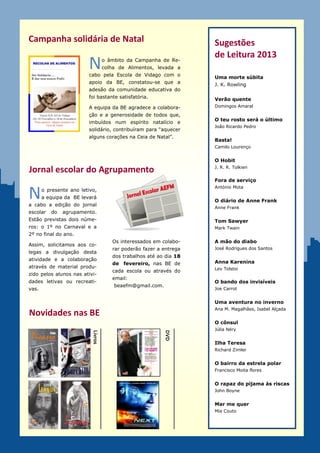 Campanha solidária de Natal                                         Sugestões
                                                                    de Leitura 2013
                        N          o âmbito da Campanha de Re-
                                   colha de Alimentos, levada a
                        cabo pela Escola de Vidago com o
                                                                    Uma morte súbita
                        apoio da BE, constatou-se que a             J. K. Rowling
                        adesão da comunidade educativa do
                        agrupamento foi bastante satisfató-         Verão quente
                        ria.                                        Domingos Amaral

                        A equipa da BE agradece a colabora-
                                                                    O teu rosto será o último
                        ção e a generosidade de todos que,
                                                                    João Ricardo Pedro
                        imbuídos num espírito natalício e
                        solidário, contribuíram para “aquecer
                                                                    Basta!
                        alguns corações na Ceia de Natal”.
                                                                    Camilo Lourenço


                                                                    O Hobit
                                                                    J. R. R. Tolkien
Jornal escolar do Agrupamento
                                                                    Fora de serviço


N
                                                                    António Mota
     o presente ano letivo,
     a equipa da BE levará
                                                                    O diário de Anne Frank
a cabo a edição do jornal
                                                                    Anne Frank
escolar   do   agrupamento.
Estão previstas dois núme-                                          Tom Sawyer
ros: o 1º no Carnaval e a                                           Mark Twain
2º no final do ano.
                                      Os interessados em colabo-    A mão do diabo
Assim, a equipa da BE soli-
                                      rar poderão fazer a entrega   José Rodrigues dos Santos
cita a todos a divulgação
                                      dos trabalhos até ao dia 18
desta atividade e a colabo-
                                      de fevereiro, nas BE de       Anna Karenina
ração através de material                                           Lev Tolstoi
                                      cada escola ou através do
produzido pelos alunos nas
                                      email:
atividades letivas ou recre-                                        O bando dos invisíveis
                                               beaefm@gmail.com.
ativas.                                                             Joe Carrot


                                                                    Uma aventura no inverno
                                                                    Ana M. Magalhães, Isabel Alçada
Novidades nas BE
                                                                    O cônsul
                                                                    Júlia Néry
                                                          DVD
                          Livros




                                                                    Ilha Teresa
                                                                    Richard Zimler


                                                                    O bairro da estrela polar
                                                                    Francisco Moita flores


                                                                    O rapaz do pijama às riscas
                                                                    John Boyne


                                                                    Mar me quer
                                                                    Mia Couto
 