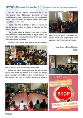 Página
STOP - Vamos todos ler! - Dia Internacional das Bibliotecas Escolares
No dia 28 de outubro comemorou-se o Dia
Internacional das Bibliotecas Escolares e para
assinalarmos a data, realizou-se mais um momento de
leitura, que aconteceu ao mesmo tempo, em vários
espaços da nossa escola.
Desta vez não pudemos ir para o espaço do
recreio, porque estava a chover e tivemos de ficar
dentro da escola.
As turmas MB4A e MB4B foram para o ginásio
ouvir a historia “A Menina Gotinha de Agua”, escrita por
Papiniano Carlos, mas outras turmas foram para locais
diferentes dentro da escola.
O Stop a Ler+ serve para as crianças aprenderem
que ler é importante e que todos devemos ler.
Nesse dia, estão espalhadas pela escola algumas
caixas com livros no interior e os alunos da escola
aproveitam para ler um bom livro no recreio. Este, é um
dia normal, mas com um tempo só para a leitura e
todos os anos, lemos muito neste dia.
Lemos livros com lengalengas, com
poemas e com historias engraçadas.
Lara Dimas e Bruna Madeira,
MB4B.
 