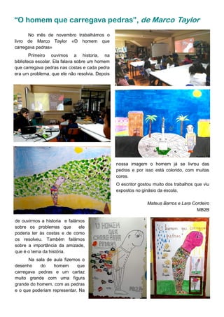 “O homem que carregava pedras”, de Marco Taylor
nossa imagem o homem já se livrou das
pedras e por isso está colorido, com muitas
cores.
O escritor gostou muito dos trabalhos que viu
expostos no ginásio da escola.
Mateus Barros e Lara Cordeiro
MB2B
No mês de novembro trabalhámos o
livro de Marco Taylor «O homem que
carregava pedras»
Primeiro ouvimos a historia, na
biblioteca escolar. Ela falava sobre um homem
que carregava pedras nas costas e cada pedra
era um problema, que ele não resolvia. Depois
de ouvirmos a historia e falámos
sobre os problemas que ele
poderia ter às costas e de como
os resolveu. Também falámos
sobre a importância da amizade,
que é o tema da história.
Na sala de aula fizemos o
desenho do homem que
carregava pedras e um cartaz
muito grande com uma figura
grande do homem, com as pedras
e o que poderiam representar. Na
 