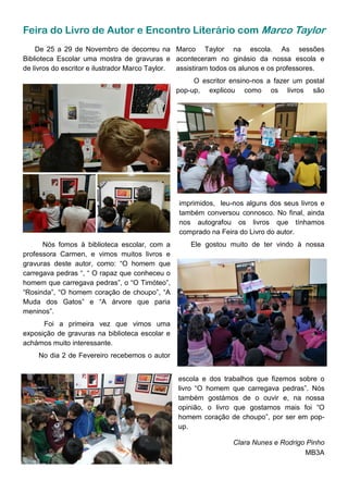 Feira do Livro de Autor e Encontro Literário com Marco Taylor
De 25 a 29 de Novembro de decorreu na
Biblioteca Escolar uma mostra de gravuras e
de livros do escritor e ilustrador Marco Taylor.
imprimidos, leu-nos alguns dos seus livros e
também conversou connosco. No final, ainda
nos autografou os livros que tínhamos
comprado na Feira do Livro do autor.
Ele gostou muito de ter vindo à nossa
escola e dos trabalhos que fizemos sobre o
livro “O homem que carregava pedras”. Nós
também gostámos de o ouvir e, na nossa
opinião, o livro que gostamos mais foi “O
homem coração de choupo”, por ser em pop-
up.
Clara Nunes e Rodrigo Pinho
MB3A
Nós fomos à biblioteca escolar, com a
professora Carmen, e vimos muitos livros e
gravuras deste autor, como: “O homem que
carregava pedras “, “ O rapaz que conheceu o
homem que carregava pedras”, o “O Timóteo”,
“Rosinda”, “O homem coração de choupo”, “A
Muda dos Gatos” e “A árvore que paria
meninos”.
Foi a primeira vez que vimos uma
exposição de gravuras na biblioteca escolar e
achámos muito interessante.
No dia 2 de Fevereiro recebemos o autor
Marco Taylor na escola. As sessões
aconteceram no ginásio da nossa escola e
assistiram todos os alunos e os professores.
O escritor ensino-nos a fazer um postal
pop-up, explicou como os livros são
 