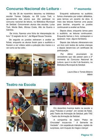 Página 13
Concurso Nacional de Leitura - 1º momento
Enquanto estávamos no auditório
fomos chamados por ordem alfabética,
para lermos um excerto da obra. A
meio das leituras fizemos uma pausa
para lanchar, enquanto os jurados
continuavam a avaliar as fichas.
Depois disso, enquanto íamos para
o auditório, as leituras continuaram.
Enquanto liamos o livro, começaram a
aparecer, mais alguns familiares.
Depois das leituras ofereceram-nos
um livro com textos de outras crianças
e depois deram-nos um certificado de
participação.
Por último anunciaram os
vencedores que vão passar para a 2º
momento do Concurso Nacional de
Leitura, que é no dia 5 de fevereiro, na
Biblioteca Municipal de Setúbal.
Laura Dias e Tomás Bidarra
MB4A
No dia 26 de novembro decorreu na biblioteca
escolar Teresa Calçada, na EB Luísa Todi, o
apuramento dos alunos que irão participar no
concurso nacional de leitura, na Biblioteca Municipal
de Setúbal. Concorreram alunos das escolas: Luísa
Todi, Monte Belo, Afonso Costa, Alto da Guerra e
Gâmbia.
De início, fizemos uma ficha de interpretação do
livro “ O segredo do rio “, de Miguel Sousa Tavares.
De seguida os jurados estiveram a avaliar as
fichas, enquanto os alunos foram para o auditório e
ficaram a ver vídeos sobre a poluição dos mares e a
ver como se faz vidro.
Teatro na Escola
Em dezembro tivemos teatro na escola: a
peça "Fabulas e Lendas", em versão de Natal,
pelo Teatro de Animação de Setúbal, pelo TAS
- Teatro de Animação de Setúbal.
A companhia de teatro "Palco de
Chocolate" trouxe-nos ” A Semente da
Verdade” - Um espetáculo interativo, repleto de
surpresas, com truques de magia e dança!
 
