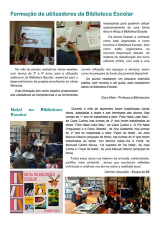 Formação de utilizadores da Biblioteca Escolar
No mês de outubro realizámos várias sessões,
com alunos de 3º e 4º anos, para a utilização
autónoma da Biblioteca Escolar, essencial para o
desenvolvimento de projetos envolvendo as várias
literacias.
Esta formação tem como objetivo proporcionar
aos utilizadores as competências e as ferramentas
Durante o mês de dezembro foram trabalhadas várias
obras, adaptadas à idade e aos interesses dos alunos. Nas
turmas do 1º ano foi trabalhada a obra “Feliz Natal Lobo Mau”,
de Clara Cunha; nas turmas de 2º ano foram trabalhadas as
obras “Feliz Natal Lobo Mau”, de Clara Cunha e “O Pai Natal
Preguiçoso e a Rena Rodolfa”, de Ana Saldanha; nas turmas
de 3º ano foi trabalhada a obra “Papel de Natal”, de José
Manuel Ribeiro (projeção de filme); nas turmas de 4º ano foram
trabalhadas as obras “Um Menino Bateu-me à Porta” de
Manuela Castro Neves, “Os Sapatos do Pai Natal”, de José
Fanha e “Papel de Natal”, de José Manuel Ribeiro (projeção de
filme).
Todas estas obras nos falavam de amizade, solidariedade,
partilha, meio ambiente ...temas que suscitaram reflexões
individuais e coletivas nos alunos sobre a realidade atual.
Carmen Assunção - Equipa da BE
Natal na Biblioteca
Escolar
correta utilização dos espaços e serviços, assim
como da pesquisa do fundo documental disponível.
Os alunos realizaram um pequeno exercício
prático, com recurso a um guião, para localizarem
obras na Biblioteca Escolar.
Clara Mata - Professora Bibliotecária
necessárias para poderem utilizar
autonomamente de uma forma
ética e eficaz a Biblioteca Escolar.
Os alunos ficaram a conhecer
como está organizada e como
funciona e Biblioteca Escolar, bem
como estão organizados os
recursos disponíveis, através do
sistema de classificação dos livros
utilizado (CDU), com vista a uma
 