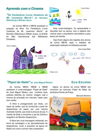 Aprendo com o Cinema
"Os Fantásticos Livros Voadores de
Mr. Lessmore Morris", de Brandon
Oldenburg e William Joyce
As turmas MB1A e MB1B assistiram à
projeção do filme “Os Fantásticos Livros
Voadores de Mr. Lessmore Morris", de
Brandon Oldenburg e William Joyce, no âmbito
do Mês Internacional das Bibliotecas
Escolares.
Diogo Louro
Ildimara Salgado
Ismael Ulique
Esta curta-metragem, foi apresentada e
discutida com os alunos, com o objetivo dos
motivar para o empréstimo domiciliário e para
leitura em família.
Aqui ficam alguns dos registos dos alunos
da turma MB1B, após o trabalho de
exploração realizado na biblioteca escolar.
Ana Lúcia Rala
As turmas MB3A, MB3B e MB4B
assistiram à curta-metragem “Papel de Natal”
de José Miguel Ribeiro, que combina duas
práticas distintas do cinema: imagem real e
cinema de animação em volumes, neste caso
com cartão.
O filme é protagonizado por Dodu, um
rapaz de cartão, que foi construído a partir de
desperdícios de papel, por uma menina
chamada Camila, que anda à procura do pai. A
missão de Dodu é encontrar o pai de Camila e
resgatá-lo do Monstro Desperdício.
O filme tem uma mensagem ambiental, em
torno da reciclagem e do aproveitamento de
desperdícios, muito a propósito da época do
Natal e do como o tornar mais sustentável.
"Papel de Natal” de José Miguel Ribeiro Eco-Escolas
Agora, os alunos da turma MB3B vão
concorrer ao concurso Papel de Natal, de
produtora Filmes da Praça.
Manuela Monteiro
 