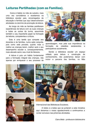 Como é hábito no mês de outubro, mais
uma vez convidámos e recebemos na
biblioteca escolar pais, encarregados de
educação e famílias que aqui desenvolveram
atividades no domínio da promoção da leitura.
Ao longo do mês as famílias partilharam
experiências de leitura com as suas crianças
e todas as outras da turma, assumindo
também o seu importante papel na formação
de leitores, competentes e críticos.
Esta é uma tarefa que compete aos
docentes e às famílias, numa ação conjunta,
pois como está provado, quanto mais e
melhor as crianças lerem, melhor será o seu
desempenho escolar e, consequentemente,
mais elevado será o seu nível de literacia.
A leitura é pois um hábito fundamental
para a formação integral das crianças, não
apenas por enriquecer o seu processo de
aprendizagem, mas pela sua importância na
formação de cidadãos esclarecidos e
participativos socialmente.
Sendo a biblioteca escolar um espaço
voltado para leitura e construção de
conhecimento, não poderíamos deixar com
incluir a parceria das famílias, no Mês
Leituras Partilhadas (com as Famílias).
Internacional das Bibliotecas Escolares.
A todos e a todas que se juntaram a esta iniciativa
aqui deixamos o nosso agradecimento e continuamos a
contar convosco nas próximas atividades.
Clara Mata - professora bibliotecária
 