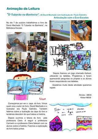Animação da Leitura
Começámos por ver a capa do livro. Vimos
quem era o autor do livro, David Machado e o
ilustrador era Paulo Galindro. Também
falámos sobre a ilustração da capa do livro e
tentámos descobrir do que tratava a história.
Depois ouvimos a leitura do livro pela
professora Clara. A seguir a professora
Carmem e a professora Clara falaram com os
alunos sobre a história. Fizemos a exploração
do livro todos juntos.
"O Tubarão na Banheira", de David Machado com ilustração de Paulo Galindro
Articulação com o Eco-Escolas
No dia 7 de outubro trabalhámos o livro de
David Machado “O Tubarão na Banheira”, na
Biblioteca Escolar.
Depois fizemos um jogo chamado Kahoot,
utilizando os tabletes. Projetámos e foram
aparecendo perguntas no projetor e os alunos
foram respondendo nos tabletes.
Gostámos muito desta atividade queremos
repetir.
Nicolas - MB3A
Rafael MB3B.
 