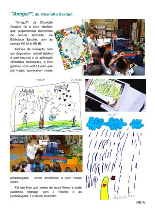 "Amigo?", de Charlotte
Gastaut foi a obra literária,
que proporcionou momentos
de leitura animada, na
Biblioteca Escolar, com as
turmas MB1A e MB1B.
Através da interação com
um dispositivo móvel (tablet)
e com recurso a da aplicação
«Histórias Animadas», o livro
ganhou nova vida ! Como que
por magia, apareceram novas
"Amigo?", de Charlotte Gastaut
personagens, novos ambientes e com novas
cores.
Foi um livro que lemos de outra forma e onde
pudemos interagir com a história e as
personagens. Foi muito divertido!
MB1A
 