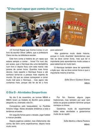 "O Incrível rapaz que comia livros” de Oliver Jeffers
«O Incrível Rapaz que Comia Livros» é um
livro do escritor Oliver Jeffers, que a professora
Clara nos leu na biblioteca escolar.
Este livro conta a história de um rapaz que
estava sempre a comer… livros! Foi num dia,
por acaso, que o Henrique deu uma dentadinha
num livro e depois ficou com esta mania: não
parava de comer livros. Quantos mais livros
devora, mais esperto o Henrique ficava e até
sonhava tornar-se a pessoa mais esperta do
mundo. Só que as coisas começaram a correr
muito mal para o Henrique… mas agora não
contamos mais, porque vão ter de ler o livro
Por fim, fizemos alguns jogos
tradicionais, mas também por azar nem
todos os grupos puderam terminar porque
começou a chover.
Gostámos muito de experimentar
todas estas atividades e gostaríamos
muito de as repetir.
Sofia Martins e Maria Pestana
MB4A
No dia 5 de novembro, as turmas MB4A e
MB4C foram ao Estádio do Bonfim para praticar
desporto no, chamado «dia D».
Começámos pelo basquetebol, no Pavilhão
Antoine Velge. Nesta atividade driblámos a bola e
tentámos encestar.
Em seguida fomos para o relvado, jogar futebol
e marcar penáltis.
Depois jogámos voleibol, mas infelizmente não
correu tão bem como esperávamos, depois havia
muito vento.
O Dia D - Atividades Desportivas
para saberem!
Nós gostámos muito desta historia,
porque é muito divertida! Aprendemos que
não se deve comer livros, mas que ler é
importante para aprendermos muita coisas e
para sabermos ler muito bem.
O Henrique também deve ter aprendido
a lição que não se deve comer livros e que o
importante mesmo é lermos.
Sofia Silva e Gustavo Soares
MB2A
 