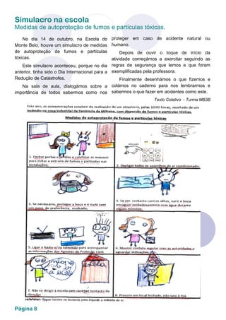 Simulacro na escola
Medidas de autoproteção de fumos e partículas tóxicas.
Página 8
No dia 14 de outubro, na Escola do
Monte Belo, houve um simulacro de medidas
de autoproteção de fumos e partículas
tóxicas.
Este simulacro aconteceu, porque no dia
anterior, tinha sido o Dia Internacional para a
Redução de Catástrofes.
Na sala de aula, dialogámos sobre a
importância de todos sabermos como nos
proteger em caso de acidente natural ou
humano.
Depois de ouvir o toque de início da
atividade começámos a exercitar seguindo as
regras de segurança que lemos e que foram
exemplificadas pela professora.
Finalmente desenhámos o que fizemos e
colámos no caderno para nos lembrarmos e
sabermos o que fazer em acidentes como este.
Texto Coletivo - Turma MB3B
 