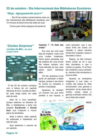 22 de outubro - Dia Internacional das Bibliotecas Escolares
O dia 22 de outubro começou
com a leitura de um capítulo
diferente do livro “Lendas do Mar”,
de José Jorge Letria, em cada
sala de aula.
Este foi o livro escolhido,
porque estamos na Semana do
Mar, e trabalhamos o tema nos
projetos Eco-Escola e Escola
Azul, que integram o nosso
plano de atividades.
Após a leitura, cada capítulo
foi explorado e trabalhado em
sala de aula.
Aqui deixamos o resumo de
um capítulo.
Dia 22 de outubro comemorámos mais um
dia internacional das bibliotecas escolares com
15 minutos de leitura fora das salas de aula.
Fomos para vários espaços da escola ler
“Stop - Agrupamento aLer+”
“Contos Surpresa”
Lendas do Mar, de José
Jorge Letria
Capítulo 7 -“A fada das
ondas”
Era uma vez uma casa
feita de madeira, onde vivia
uma mulher misteriosa.
Havia quem pensasse que
ela poderia ser uma bruxa!
Ela estava sempre com
muita atenção ao mar, para
salvar quem estivesse
aflito.
Um dia, apareceu à sua
porta um pescador a deitar
sangue, porque o seu barco
foi contra os rochedos e
perdeu a tripulação.
Apareceu lá também
um homem rico que tinha
perdido a sua riqueza, e
outro pescador, que o seu
barco tinha ido contra um
rochedo e vários homens
tinham-lhe roubado o peixe e
afundado o barco.
Depois, os três homens
foram contar ao rei o que
lhes aconteceu e que a
mulher os ajudou. O rei ficou
tão contente e quis conhecê-
la, mandou três emissários à
procura dela.
Quando os emissários
chegaram à sua casa, a
mulher não estava lá. Eles
encontraram uma gaivota e
pensaram: se às vezes ela é
mulher, outras vezes é
gaivota e também sereia. Ela
era a fada das ondas!
MB2B
Página 10
 