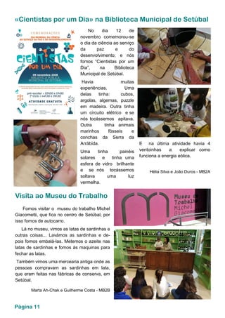 «Cientistas por um Dia» na Biblioteca Municipal de Setúbal
No dia 12 de
novembro comemorou-se
o dia da ciência ao serviço
da paz e do
desenvolvimento, e nós
fomos “Cientistas por um
Dia”, na Biblioteca
Municipal de Setúbal.
Havia muitas
experiências. Uma
delas tinha: cubos,
argolas, algemas, puzzle
em madeira. Outra tinha
um circuito elétrico e se
nós tocássemos apitava.
Outra tinha animais
marinhos fósseis e
conchas da Serra da
Arrábida.
Uma tinha painéis
solares e tinha uma
esfera de vidro brilhante
e se nós tocássemos
soltava uma luz
vermelha.
E na última atividade havia 4
ventoinhas a explicar como
funciona a energia eólica.
Hélia Silva e João Duros - MB2A
Visita ao Museu do Trabalho
Fomos visitar o museu do trabalho Michel
Giacometti, que fica no centro de Setúbal, por
isso fomos de autocarro.
Lá no museu, vimos as latas de sardinhas e
outras coisas... Lavámos as sardinhas e de-
pois fomos embalá-las. Metemos o azeite nas
latas de sardinhas e fomos às maquinas para
fechar as latas.
Também vimos uma mercearia antiga onde as
pessoas compravam as sardinhas em lata,
que eram feitas nas fábricas de conserva, em
Setúbal.
Marta Ah-Chak e Guilherme Costa - MB2B
Página 11
 