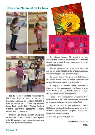 Concurso Nacional de Leitura
No dia 12 de dezembro realizou-se na
EB Luísa Todi, a fase de escola do
Concurso Nacional de Leitura 2018/2019,
com os alunos de 1º Ciclo das escolas:
Luísa Todi, Monte Belo, Afonso Costa e
Gâmbia. Nós fomos representar a escola
Monte Belo, no concurso.
Primeiro, os alunos fizeram uma prova
de escrita e correu no mínimo bem. A prova
tinha 20 questões, para responder com uma
cruz. Nós achámos muito fácil!
Os alunos tinham 30 minutos e eles
conseguiram terminar em menos de 10 minutos,
depois as provas foram recolhidas e foram
corrigidas pelo júri.
Depois, passaram para a segunda parte, que
era ler um texto retirado do livro “Ynari, a menina
das cinco tranças”, do escritor Ondjaki.
Os alunos ficaram à espera fora da biblioteca
da escola Luísa Todi, e foram chamados por
ordem alfabética para ler o texto do livro.
A seguir, os pontos foram somados e
tivemos os dois vencedores que foram a aluna
Sofia Martins, da EB Monte Belo e o aluno
Rodrigo Silva, da EB Afonso Costa.
Todos os alunos receberam um certificado de
participação e os dois vencedores receberam
uma medalha do agrupamento Luísa Todi.
Agora, os alunos que ganharam vão à
Biblioteca Municipal de Setúbal, para ler o livro
“O bando das Cavernas - Amigos no Facepedra “
do escritor Nuno Caravela.
Esperemos que corra tudo bem.
Sofia Martins e Laura Dias
MB3A
Página 12
 