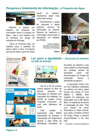 Pesquisa e tratamento de informação - A Toupeira de Água
Ler para a Igualdade - Exposição do trabalho
na ESE de Setúbal
De 22 a 26 de outubro
esteve patente no átrio da
Escola Superior de
Educação de Setúbal uma
exposição de trabalhos, no
âmbito do projeto “Livros
Viajantes Inclusivos”, do
qual esta biblioteca faz
parte.
Este projeto é
organizado pela SEIES
(Sociedade de Estudos e
Intervenção em Engenharia
Social) e pela Rede de
Bibliotecas Escolares do
Concelho de Setúbal e tem
como objetivo a dinamização
em contexto escolar de
atividades sobre não
discriminação em função da
orientação sexual e
identidade de género.
A exposição contou com
um dos trabalhos realizados
no anterior ano letivo, pelas
turmas dos atuais 2º anos
(MB2A e MB2B). Este
trabalho foi elaborado em
articulação com a BE Monte
Belo, na sequência da leitura
e exploração da obra “Três
com Tango”, de Justin
Richardson e Peter Parnell,
que conta a história verídica
de Tango, Tango, o primeiro
pinguim-fêmea a ter dois
pais.
Clara Mata - Professora Bibliotecária
Estamos a realizar um
trabalho de pesquisa de
informação sobre a toupeira de
Água , que é uma espécie que
se encontra em perigo de
extinção em Portugal.
Como já tínhamos feito um
trabalho para o cadeirão da
leitura sobre a obra “A toupeira
que queria saber quem lhe fizera
aquilo na cabeça”,
resolvemos saber mais
sobre este animal.
Preenchemos o guião
de pesquisa e agora
estamos procura de
informação na internet.
Despois de tratarmos a
informação vamos fazer e
apresentar um trabalho
em PREZI.
Joana Chalaça,
Rodrigo Conceição e
Francisco Fernandes
MB4A
Página 13
 