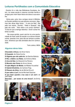 Leituras Partilhadas com a Comunidade Educativa
Outubro foi o mês das Bibliotecas Escolares. As-
sim, na nossa escola é costume convidar família e
amigos para virem fazer leitura de obras à sua esco-
lha.
Vários pais, avós, tios e amigos vieram à Bibliote-
ca Escolar partilhar as suas leituras connosco. Algu-
mas das obras lidas foram: “ A arca de Noé”, lida
pela sua autora, “Dumbo”, “Kaká e Quequé”, lida
pelo seu autor, “Seis ratos e um ouriço cacheiro”,
“O dia em que a barriga rebentou”, foram outras his-
tórias ouvidas.
Na nossa opinião, quem veio ler viu uma oportu-
nidade de fazer parte da escola e os alunos tiveram
outras pessoas a ler, para não ser sempre a profes-
sora. Achamos que esta atividade deve ter continui-
dade.
Texto coletivo, MB3A
Chocolate à Chuva, de Alice Vieira
O Cuquedo, de Clara Cunha
O Gigante que não sabia ler, de Sandra Batista
O Rei, o Sábio e os Ratos, de António Mota
A Arca de Noé, de Alexandrina Pereira
O Monstro das Cores de Anna Llenas
O Lápis Mágico da Malala, de Malala Yousafzai
O Gabriel Direitinho, de Carlota Flieg
O Pássaro da Alma, de de Michal Snunit
A que sabe a Lua?, de de Michael Grejniec
O que fazer quando a tua casa é um zoo?, de
John Kelly
Desculpa… por acaso és uma bruxa?, de Emily
Horn
Algumas obras lidas
Página 3
 