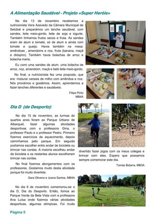 A Alimentação Saudável - Projeto «Super Heróis»
No dia 13 de novembro recebemos a
nutricionista Vera Azevedo da Câmara Municipal de
Setúbal e preparámos um lanche saudável, com
sandes, leite meio-gordo, leite de soja e iogurte.
Também tínhamos frutos secos e fruta. As sandes
eram de atum e tomate, só de atum e ainda com
tomate e queijo. Havia também na mesa:
amêndoas , amendoins e noz, fruta (banana, maçã
e dióspiro). Também havia bolachas de arroz e
bolacha maria.
Eu comi uma sandes de atum, uma bolacha de
arroz, noz, amendoim, maçã e bebi leite meio-gordo.
No final, a nutricionista fez uma proposta, que
era: misturar cereais de milho com amêndoa e noz.
Nós provámos e gostámos. Assim, aprendemos a
fazer lanches diferentes e saudáveis.
Filipa Pinto
MB4A
No dia 6 de novembro comemorou-se o
dia D, Dia do Desporto. Então, fomos ao
Parque Verde da Bela Vista com a professora
Ana Luísa onde fizemos várias atividades
desportivas, algumas olímpicas. Foi muito
Dia D (de Desporto)
No dia 15 de novembro, as turmas do
quartos anos foram ao Parque Urbano de
Albarquel, fazer algumas atividades
desportivas com a professora Gina, o
professor Paulo e o professor Pedro. Primeiro
fizemos exercícios de aquecimento, depois
caminhamos pelo parque. Em seguida
podíamos escolher entre andar de bicicleta ou
brincar nas cordas. A maioria escolheu andar
de bicicleta e os restantes alunos escolheram
brincar nas cordas.
No final fizemos alongamentos com os
professores. Gostamos muito desta atividade
porque foi muito divertida.
Sara Oliveira e Joana Santos, MB4A
divertido fazer jogos com os meus colegas e
brincar com eles. Espero que possamos
sempre comemorar este dia.
Tomás Bidarra, MB3A
Página 5
 