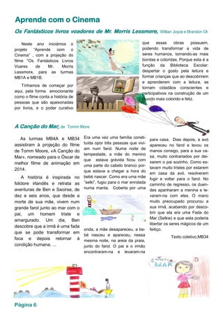 Aprende com o Cinema
Neste ano iniciámos o
projeto “Aprende com o
Cinema” , com a projeção do
filme "Os Fantásticos Livros
Voares de Mr. Morris
Lessmore, para as turmas
MB1A e MB1B.
Tínhamos de começar por
aqui, pela forma emocionante
como o filme conta a história de
pessoas que são apaixonadas
por livros, e o poder curativo
Os Fantásticos livros voadores de Mr. Morris Lessmore, Willian Joyce e Brandon Ol-
A Canção do Mar, de Tomm More
que essas obras possuem,
podendo transformar a vida de
seres humanos, tornando-as mais
bonitas e coloridas. Porque esta é a
função da Biblioteca Escolar:
despertar o gosto pela leitura e
formar crianças que ao descobrirem
e aprenderem com a leitura, se
tornam cidadãos conscientes e
participativos na construção de um
mundo mais colorido e feliz.
Era uma vez uma família consti-
tuída opor três pessoas que vivi-
am num farol. Numa noite de
tempestade, a mãe do menino
que estava grávida ficou com
uma parte do cabelo branco por-
que estava a chegar a hora do
bebé nascer. Como era uma mãe
“selki”, fugiu para o mar enrolada
numa manta. Coberta por uma
As turmas MB4A e MB34
assistiram à projeção do filme
de Tomm Moore, «A Canção do
Mar», nomeado para o Óscar de
melhor filme de animação em
2014.
A história é inspirada no
folclore irlandês e retrata as
aventuras de Ben e Saoirse, de
dez e seis anos, que desde a
morte de sua mãe, vivem num
grande farol junto ao mar com o
pai, um homem triste e
amargurado. Um dia, Ben
descobre que a irmã é uma fada
que se pode transformar em
foca e depois retornar à
condição humana. ...
onda, a mãe desapareceu, a be-
bé nasceu e apareceu, nessa
mesma noite, na areia da praia,
junto do farol. O pai e o irmão
encontraram-na e levaram-na
para casa. Dias depois, a avó
apareceu no farol e levou os
manos consigo, para a sua ca-
sa, muito contrariados por dei-
xarem o pai sozinho. Como es-
tavam muito tristes por estarem
em casa da avó, resolveram
fugir e voltar para o farol. No
caminho de regresso, os duen-
des apanharam a menina e le-
varam-na com eles. O mano
muito preocupado procurou a
sua irmã, acabando por desco-
brir que ela era uma Fada do
Mar (Selkie) e que esta poderia
libertar os seres mágicos de um
feitiço.
Texto coletivo,MB34
Página 6
 