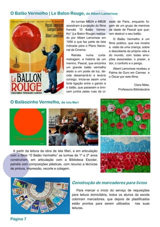 O Balão Vermelho | Le Balon Rouge, de Albert Lamorisse
Página 7
dade de Paris, enquanto fo-
gem de um grupo de meninos
da idade de Pascal que que-
rem destruir o seu balão.
O Balão Vermelho é um
filme poético, que nos mostra
a visão de uma criança, sobre
a descoberta da própria vida e
do mundo, com todas emo-
ções associadas: o prazer, a
dor, o conforto e o perigo.
Albert Lamorisse recebeu a
Palma de Ouro em Cannes e
o Óscar por este filme.
Clara Mata,
Professora Bibliotecária
As turmas MB2A e MB2B
assistiram à projeção do filme
francês “O Balão Verme-
lho” (Le Balon Rouge) realiza-
do por Albert Lamorisse em
1956 e que faz parte da lista
indicada para o Plano Nacio-
nal de Cinema.
Retrata numa curta-
metragem, a história de um
menino, Pascal, que encontra
um grande balão vermelho
atado a um poste de luz, de-
cide desamarrá-lo e levá-lo
consigo. Inicia-se assim uma
forte ligação entre o garoto e
o balão, que passeiam e brin-
cam juntos pelas ruas da ci-
O Balãozinho Vermelho, de Iela Mari
A partir da leitura da obra de Iela Mari, e em articulação
com o filme “O Balão Vermelho” as turmas de 1º e 2º anos
construíram, em articulação com a Biblioteca Escolar,
painéis com composições plásticas, com recurso a técnicas
de pintura, impressão, recorte e colagem.
Para marcar o início do serviço de requisições
para leitura domiciliária, todos os alunos da escola
coloriram marcadores, que depois de plastificados
estão prontos para serem utilizados nas suas
leituras.
Construção de marcadores para livros
 