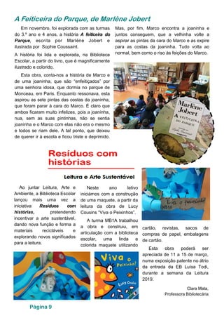 Página 9
A Feiticeira do Parque, de Marlène Jobert
Mas, por fim, Marco encontra a joaninha e
juntos conseguem, que a velhinha volte a
aspirar as pintas da cara do Marco e as expire
para as costas da joaninha. Tudo volta ao
normal, bem como o riso às feições do Marco.
Em novembro, foi explorada com as turmas
do 3.º ano e 4 anos, a história A feiticeira do
Parque, escrita por Marlène Jobert e
ilustrada por Sophie Coussaint.
A história foi lida e explorada, na Biblioteca
Escolar, a partir do livro, que é magnificamente
ilustrado e colorido.
Esta obra, conta-nos a história de Marco e
de uma joaninha, que são “enfeitiçados” por
uma senhora idosa, que dormia no parque de
Monceau, em Paris. Enquanto ressonava, esta
aspirou as sete pintas das costas da joaninha,
que foram parar à cara do Marco. É claro que
ambos ficaram muito infelizes, pois a joaninha,
nua, sem as suas pintinhas, não se sentia
joaninha e o Marco com elas não era o mesmo
e todos se riam dele. A tal ponto, que deixou
de querer ir à escola e ficou triste e deprimido.
Ao juntar Leitura, Arte e
Ambiente, a Biblioteca Escolar
lançou mais uma vez a
iniciativa Resíduos com
histórias, pretendendo
incentivar a arte sustentável,
dando nova função e forma a
materiais recicláveis e
explorando novos significados
para a leitura.
Neste ano letivo
iniciámos com a construção
de uma maquete, a partir da
leitura da obra de Lucy
Cousins “Viva o Peixinhos”.
A turma MB1A trabalhou
a obra e construiu, em
articulação com a biblioteca
escolar, uma linda e
colorida maquete utilizando
cartão, revistas, sacos de
compras de papel, embalagens
de cartão.
Esta obra poderá ser
apreciada de 11 a 15 de março,
numa exposição patente no átrio
da entrada da EB Luísa Todi,
durante a semana da Leitura
2019.
Clara Mata,
Professora Bibliotecária
 