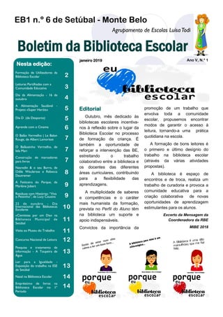 EB1 n.º 6 de Setúbal - Monte Belo
janeiro 2019 Ano V, N.º 1
Boletim da Biblioteca Escolar
Formação de Utilizadores da
Biblioteca Escolar 2
Leituras Partilhadas com a
Comunidade Educativa 3
Dia da Alimentação - 16 de
outubro 4
A Alimentação Saudável -
Projeto «Super Heróis» 5
Dia D (de Desporto) 5
Aprende com o Cinema 6
O Balão Vermelho | Le Balon
Rouge, de Albert Lamorisse 7
O Balãozinho Vermelho, de
Iela Mari 7
Construção de marcadores
para livros 7
Nasredin & o seu Burro, de
Odile Weulersse e Rébecca
Dautremer
8
A Feiticeira do Parque, de
Marlène Jobert 9
Resíduos com Histórias: “Viva
o Peixinho”, de Lucy Cousins 9
22 de outubro - Dia
Internacional das Bibliotecas
Escolares
10
«Cientistas por um Dia» na
Biblioteca Municipal de
Setúbal
11
Visita ao Museu do Trabalho 11
Concurso Nacional de Leitura 12
Pesquisa e tratamento de
informação - A Toupeira de
Água
13
Ler para a Igualdade -
Exposição do trabalho na ESE
de Setúbal
13
Natal na Biblioteca Escolar 14
Empréstimo de livros na
Biblioteca Escolar no 1º
Período
14
Agrupamento de Escolas LuísaTodi
Nesta edição:
promoção de um trabalho que
envolva toda a comunidade
escolar, propusemos encontrar
modos de garantir o acesso à
leitura, tornando-a uma prática
quotidiana na escola.
A formação de bons leitores é
o primeiro e último desígnio do
trabalho na biblioteca escolar
(através da várias atividades
propostas).
A biblioteca é espaço de
encontros e de troca, realiza um
trabalho de curadoria e provoca a
comunidade educativa para a
criação colaborativa de novas
oportunidades de aprendizagem
estimulantes para os alunos.
Excerto da Mensagem da
Coordenadora da RBE
MIBE 2018
Outubro, mês dedicado às
bibliotecas escolares incentiva-
nos à reflexão sobre o lugar da
Biblioteca Escolar no processo
de formação da criança. É
também a oportunidade de
reforçar a intervenção das BE,
estreitando o trabalho
colaborativo entre a biblioteca e
os docentes das diferentes
áreas curriculares, contribuindo
para a flexibilidade das
aprendizagens.
A multiplicidade de saberes
e competências e o caráter
mais humanista da formação,
prevista no Perfil do Aluno têm
na biblioteca um suporte e
apoio indispensáveis.
Convictos da importância da
Editorial
 