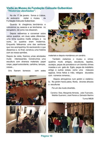 Visita ao Museu da Fundação Calouste Gulbenkian
"Histórias desfiadas".
No dia 17 de janeiro fomos a Lisboa,
de autocarro, visitar o museu da
Fundação Calouste Gulbenkian.
Quando lá chegámos, lanchámos e
colocámos os casacos e as lancheiras no
bengaleiro, tal como nos disseram.
Depois estivemos a conversar sobre
vários quadros, em duas salas diferentes:
uma tinha quadros mai9s antigos e na
outra, os quadros eram modernos.
Enquanto falávamos uma das senhoras
que nos acompanhou foi escrevendo o que
dissemos e, no final, construiu uma história
com as nossa opiniões.
Depois da visita, fizemos umas atividades
muito interessantes. Construímos uma
escultura com diversos materiais: papel
crepe, papel autocolante, cartolina, tampas,
caixas...
Uns fizeram bonecos com estes
materiais e depois montámos um cenário.
Também visitamos o museu e vimos:
quadros muito antigos, esculturas, tapetes,
azulejos, peças de porcelana e um biombo chines
moedas e um gato do Egito, peças de mobiliário
antigo e outras coisas, como uma máscara
egípcia, livros feitos à mão, relógios dourados
com números romanos...
Depois almoçámos num jardim e visitámo-
lo. No jardim havia patos, flores, árvores árbutos
e esculturas
Foi um dia muito divertido.
Carolina Dias, Margarida Almeida, João Tcancedo,
Matilde Guerreiro, José Pereira e Salvador Martins
Turma MB2B
Página 10
 