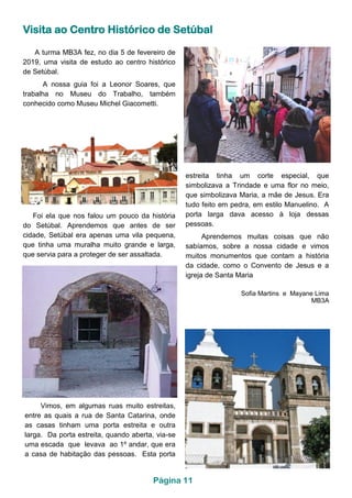 Visita ao Centro Histórico de Setúbal
Foi ela que nos falou um pouco da história
do Setúbal. Aprendemos que antes de ser
cidade, Setúbal era apenas uma vila pequena,
que tinha uma muralha muito grande e larga,
que servia para a proteger de ser assaltada.
A turma MB3A fez, no dia 5 de fevereiro de
2019, uma visita de estudo ao centro histórico
de Setúbal.
A nossa guia foi a Leonor Soares, que
trabalha no Museu do Trabalho, também
conhecido como Museu Michel Giacometti.
Vimos, em algumas ruas muito estreitas,
entre as quais a rua de Santa Catarina, onde
as casas tinham uma porta estreita e outra
larga. Da porta estreita, quando aberta, via-se
uma escada que levava ao 1º andar, que era
a casa de habitação das pessoas. Esta porta
estreita tinha um corte especial, que
simbolizava a Trindade e uma flor no meio,
que simbolizava Maria, a mãe de Jesus. Era
tudo feito em pedra, em estilo Manuelino. A
porta larga dava acesso à loja dessas
pessoas.
Aprendemos muitas coisas que não
sabíamos, sobre a nossa cidade e vimos
muitos monumentos que contam a história
da cidade, como o Convento de Jesus e a
igreja de Santa Maria
Sofia Martins e Mayane Lima
MB3A
Página 11
 
