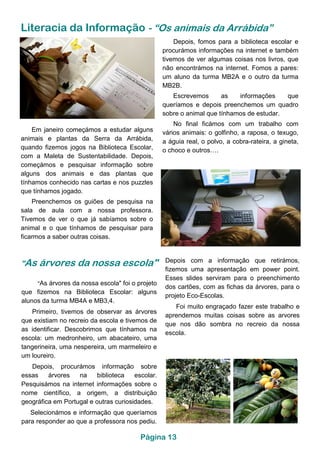 Página 13
Literacia da Informação - “Os animais da Arrábida”
Em janeiro começámos a estudar alguns
animais e plantas da Serra da Arrábida,
quando fizemos jogos na Biblioteca Escolar,
com a Maleta de Sustentabilidade. Depois,
começámos e pesquisar informação sobre
alguns dos animais e das plantas que
tínhamos conhecido nas cartas e nos puzzles
que tínhamos jogado.
Preenchemos os guiões de pesquisa na
sala de aula com a nossa professora.
Tivemos de ver o que já sabíamos sobre o
animal e o que tínhamos de pesquisar para
ficarmos a saber outras coisas.
Depois, fomos para a biblioteca escolar e
procurámos informações na internet e também
tivemos de ver algumas coisas nos livros, que
não encontrámos na internet. Fomos a pares:
um aluno da turma MB2A e o outro da turma
MB2B.
Escrevemos as informações que
queríamos e depois preenchemos um quadro
sobre o animal que tínhamos de estudar.
No final ficámos com um trabalho com
vários animais: o golfinho, a raposa, o texugo,
a águia real, o polvo, a cobra-rateira, a gineta,
o choco e outros….
"As árvores da nossa escola" Depois com a informação que retirámos,
fizemos uma apresentação em power point.
Esses slides serviram para o preenchimento
dos cartões, com as fichas da árvores, para o
projeto Eco-Escolas.
Foi muito engraçado fazer este trabalho e
aprendemos muitas coisas sobre as arvores
que nos dão sombra no recreio da nossa
escola.
"As árvores da nossa escola" foi o projeto
que fizemos na Biblioteca Escolar: alguns
alunos da turma MB4A e MB3,4.
Primeiro, tivemos de observar as árvores
que existiam no recreio da escola e tivemos de
as identificar. Descobrimos que tínhamos na
escola: um medronheiro, um abacateiro, uma
tangerineira, uma nespereira, um marmeleiro e
um loureiro.
Depois, procurámos informação sobre
essas árvores na biblioteca escolar.
Pesquisámos na internet informações sobre o
nome científico, a origem, a distribuição
geográfica em Portugal e outras curiosidades.
Selecionámos e informação que queríamos
para responder ao que a professora nos pediu.
 