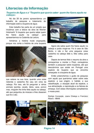 Página 14
Literacias da Informação
que estava na sua toca, quando uma coisa
redonda e castanha lhe caiu em cima da
cabeça. Por isso, ela foi perguntar a vários
animais (pomba, cavalo, lebre, vaca, porco)
mas, ninguém lhe tinha feito aquilo na cabeça,
até que perguntou às moscas e lhes disseram
que foi o cão.
No dia 28 de janeiro apresentámos um
trabalho de pesquisa e tratamento de
informação sobre a toupeira de água.
Este trabalho faz parte de um projeto que
iniciámos com a leitura da obra de Werner
Holzmarht “A toupeira que queria saber quem
lhe fizera aquilo na cabeça”, para
apresentarmos no Cadeirão da Leitura.
Achámos a história muito engraçada,
porque nos conta a história de uma toupeira
Toupeira de Água e a “Toupeira que queria saber quem lhe fizera aquilo na
cabeça»
Agora ela sabia quem lhe fizera aquilo na
cabeça e podia vingar-se. Foi à casa de São
Bento, o cão e fez uma pequena coisa
castanha na cabeça dele e, feliz voltou para
casa.
Depois de termos feito o resumo da obra e
começarmos a montar o Prezi, começámos
também a pesquisar sobre toupeiras, até que
descobrimos que existe em Portugal uma
espécie de toupeira que se encontra
ameaçada: é a toupeira de água.
Então preenchemos o guião de pesquisa
com aquilo que queríamos saber sobre esta
espécie: a sua origem, o habitat, a sua
classificação, a situação atual da espécie, a
sua alimentação, a reprodução e os fatores de
ameaça. Com estas informações completamos
o nosso prezi.
Rodrigo Conceição, Joana Chalaça e Francisco
Ribeiro - MB4B
 