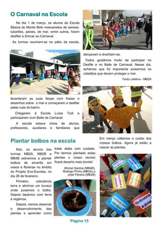 dançavam e divertiam-se.
Todos gostámos muito de participar no
Desfile e no Baile de Carnaval. Nesse dia,
achámos que foi importante avisarmos os
cidadãos que devem proteger o mar.
Texto coletivo - MB2A
levantaram as suas faixas com frases e
desenhos sobre o mar e começaram a desfilar
pelas ruas do bairro.
Chegaram à Escola Luísa Todi e
participaram num Baile de Carnaval.
A escola estava cheia de alunos,
professores, auxiliares e familiares que
No dia 1 de março, os alunos da Escola
Básica do Monte Belo mascarados de sereias,
tubarões, peixes, de mar, entre outros, foram
desfilar e brincar ao Carnaval.
As turmas reuniram-se no pátio da escola,
O Carnaval na Escola
Plantar bolbos na escola
Nós, os alunos das
turmas MB2A, MB2B e
MB4B estivemos a plantar
bolbos de amarílis em
vasos e floreiras no âmbito
do Projeto Eco-Escolas, no
dia 28 de fevereiro.
Primeiro, colocámos
terra e abrimos um buraco
onde pusemos o bolbo.
Depois tapámos com terra
e regámos.
Depois, iremos observar
o desenvolvimento das
plantas e aprender como
tratar delas com cuidado.
Por termos plantado estas
plantas o nosso recreio
ficará decerto mais bonito!
Afonso Santos (MB4B),
Rodrigo Pinho (MB2A) e
José Pereira (MB2B)
Em março voltamos a cuidar dos
nossos bolbos. Agora já estão a
nascer as plantas.
Página 15
 