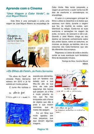 Aprende com o Cinema
“Uma Viagem a Cabo Verde”, de
José Miguel Ribeiro
Este filme é uma animação e conta uma
viagem de José Miguel Ribeiro ao arquipélago de
Cabo Verde. Não tendo preparado a
viagem ao pormenor, o autor conta-nos 60
dias de aventuras e contratempos no
arquipélago.
O autor é a personagem principal do
filme e utiliza os desenhos e os textos que
escreveu num diário, durante a viagem
que fez, de mochila às costas, sem
telemóvel ou relógio. Conta-nos as suas
aventuras e sensações na viagem de
avião, no barco, de autocarro e até a pé.
Quando o José Ribeiro chega ao seu
destino vai tomando conhecimento sobre
dos pratos típicos, sobre os costumes, as
músicas, as danças, as bebidas, isto é os
costumes dos Cabo-Verdianos que são
tão diferentes dos europeus.
Regressou a Lisboa de avião e decidiu
contar as suas aventuras num fantástico
filme de dezassete minutos.
Rodrigo da Silva, Carolina Moura
MB4A
«Os Olhos do Farol», de Pedro Serrazina
exposta aos elementos,
que um faroleiro vive
isolado com a sua
filha. Do alto da sua
torre, ele vela pela
segurança dos barcos
que passam. Já a filha
é muito próxima do
mar, que lhe traz
brinquedos sob a forma
de objetos que dão à
praia e que trazem
memórias, que as
marés não apagam.
Foi um filme que
muito agradou aos
mais pequenos, que
aqui deixam algumas
imagens.
"Os olhos do Farol", de
cineasta Pedro Serrazina
estreou em 2010 e já foi
exibido em muitos países.
É numa ilha rochosa e
Página 16
 