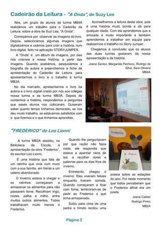 Cadeirão da Leitura - “A Onda”, de Suzy Lee
Nós, um grupo de alunos da turma MB4A
realizámos um trabalho para o Cadeirão da
Leitura, sobre a obra de Suzi Lee, “A Onda”.
Começámos por observar as imagens do livro.
Depois, selecionámos algumas imagens que
digitalizámos e usámos para criar a história, num
livro digital, feito na aplicação STORYJUMPER.
A “Onda” é um álbum de imagens, por isso
nós criámos a nossa história, a partir das
imagens. Quando acabámos, pesquisámos a
biografia da autora e preenchemos a ficha de
apresentação do Cadeirão da Leitura, para
apresentarmos o livro e o trabalho à turma
MB3A.
No dia marcado, apresentamos o livro da
autora e o livro digital criado por nós aos colegas
nossa turma e da turma MB3A. Depois de
contarmos a história, respondemos a perguntas
que esses alunos nos colocaram. Quiseram
saber quanto tempo tínhamos demorado, se nos
deu muito trabalho, se estávamos satisfeitos com
o que fizemos e o que tínhamos aprendido.
Aconselhamos a leitura desta obra, pois
é uma história muito bonita e dá para
qualquer idade. Com ela aprendemos que a
amizade é muito importante e também
aprendemos a trabalhar em equipa para
realizarmos o trabalho no Story Jumper.
Chegámos à conclusão que os alunos
das duas turmas gostaram da nossa
apresentação e da história.
Joana Santos ,Margarida Pacheco, Rodrigo da
Silva, Sara Oliveira
MB4A
"FREDERICO" de Leo Lionni
A turma MB2A assistiu, na
Biblioteca da Escola, à
apresentação da obra “Frederico”,
do escritor Leo Lionni.
É uma história que fala de
um ratinho que vivia num muro
com a sua família, em frente a um
celeiro abandonado.
O Inverno estava a chegar e
os ratinhos começaram a
armazenar os alimentos para não
passarem fome. Recolhiam trigo,
nozes, palha e milho, entre
muitos outros alimentos. Todos
trabalhavam muito menos o
Frederico.
Quando lhe perguntavam
por que razão não fazia
nada, ele respondia que
estava a apanhar raios de
sol, a recolher cores e
palavras para os dias frios de
inverno.
Entretanto, chegou o
inverno. Eles viveram felizes
enquanto tiveram comida.
Quando começaram a ficar
com fome, lembraram-se de
pedir ao Frederico o que
tinha armazenado.
Subiu para cima de uma
pedra e tímido recitou uma
poesia sobre as estações
do ano. Foi neste momento
que todos perceberam que
o Frederico afinal era um
poeta.
Joana Calisto
Rodrigo Pinho
MB2A
Página 2
 