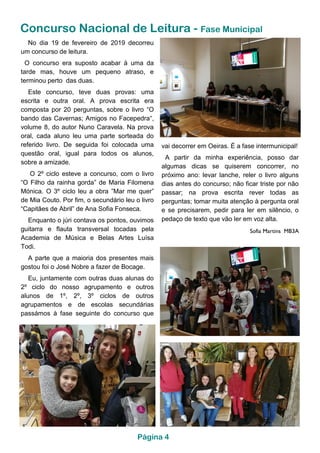 Concurso Nacional de Leitura - Fase Municipal
vai decorrer em Oeiras. É a fase intermunicipal!
A partir da minha experiência, posso dar
algumas dicas se quiserem concorrer, no
próximo ano: levar lanche, reler o livro alguns
dias antes do concurso; não ficar triste por não
passar; na prova escrita rever todas as
perguntas; tomar muita atenção à pergunta oral
e se precisarem, pedir para ler em silêncio, o
pedaço de texto que vão ler em voz alta.
Sofia Martins MB3A
No dia 19 de fevereiro de 2019 decorreu
um concurso de leitura.
O concurso era suposto acabar à uma da
tarde mas, houve um pequeno atraso, e
terminou perto das duas.
Este concurso, teve duas provas: uma
escrita e outra oral. A prova escrita era
composta por 20 perguntas, sobre o livro “O
bando das Cavernas; Amigos no Facepedra“,
volume 8, do autor Nuno Caravela. Na prova
oral, cada aluno leu uma parte sorteada do
referido livro. De seguida foi colocada uma
questão oral, igual para todos os alunos,
sobre a amizade.
O 2º ciclo esteve a concurso, com o livro
“O Filho da rainha gorda” de Maria Filomena
Mónica. O 3º ciclo leu a obra ”Mar me quer”
de Mia Couto. Por fim, o secundário leu o livro
“Capitães de Abril” de Ana Sofia Fonseca.
Enquanto o júri contava os pontos, ouvimos
guitarra e flauta transversal tocadas pela
Academia de Música e Belas Artes Luísa
Todi.
A parte que a maioria dos presentes mais
gostou foi o José Nobre a fazer de Bocage.
Eu, juntamente com outras duas alunas do
2º ciclo do nosso agrupamento e outros
alunos de 1º, 2º, 3º ciclos de outros
agrupamentos e de escolas secundárias
passámos à fase seguinte do concurso que
Página 4
 
