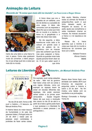 Animação da Leitura
Reconto de "A coisa que mais dói no mundo", de Paco Liván e Roger Olmos
A hiena disse que era a
pisadela de um elefante, uma
dor de dentes ou a picadela de
uma vespa. A lebre não
concordou com as respostas e
disse-lhe que a coisa que mais
dói no mundo é a mentira. A
hiena riu à gargalhada e a
lebre não disse mais nada.
No dia seguinte, a lebre
levantou-se muito cedo e foi
colocar um grande cocó à
porta do palácio do rei.
Combinou com as moscas
para não contarem que foi ela
mas para culparem a hiena.
Quando os guardas viram toda
aquela porcaria foram dizer ao
rei. O rei quis saber quem é
que tinha
feito aquilo. Mandou chamar
todos os animais da floresta e
perguntou-lhes quem é que
tinha deixado aquilo ali.
Ninguém se acusou. O rei
pediu ajuda aos conselheiros e
estes mandaram chamar as
moscas. As moscas acusaram
a hiena e o rei expulsou-a da
floresta.
Nesse dia, a hiena
aprendeu que a mentira é a
coisa que mais dói no mundo e
lembrou-se da conversa que
teve com a lebre.
Rafaela Fonseca
Afonso Caseiro
MB4B
Certo dia uma lebre e uma hiena fo-
ram à pesca. Como elas gostavam
muito de conversar, a lebre pergun-
tou à sua amiga qual era a coisa que
mais dói no mundo.
Leituras da Liberdade O Tesouro», de Manuel António Pina
No dia 29 de abril, fomos á BE
ouvir a história « O tesouro» de
Manuel António Pina .
A história falava do maior tesouro
da humanidade e do pais das
pessoas tristes ( Portugal antes do
25 de Abril ) nesse pais as
pessoas eram controladas e
proibidas de fazer varias coisas.
Depois disso fomos fazer uma
atividade com tablets (IÉ!!!) que
tínhamos de responder a
perguntas sobre a historia e
sobre o 25 de abril . No fim
mostou uma tabela com os
resultados e as pontuações.
Rodrigo Conceisão e Rodrigo
Torres 4b
Por exemplo, ouvir certas estações
de radio , falar mal do governo
falar baixo umas com as outras e
avia regras ridículas, como por
exemplo os rapazes terem de
andar em escolas diferentes das
raparigas, não poder escrever
certas coisas e os jornais eram
censurados . Quase ninguém
falava ate que ouve a revolução
dos cravos no dia 25 de abril e a
partir da e toda a gente podia fazer
o que quisesse e a liberdade foi
devolvida a essas pessoas ( os
portugueses ) .
Página 5
 