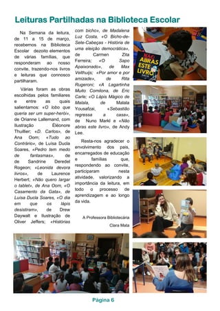 Leituras Partilhadas na Biblioteca Escolar
Na Semana da leitura,
de 11 a 15 de março,
recebemos na Biblioteca
Escolar dezoito elementos
de várias famílias, que
responderam ao nosso
convite, trazendo-nos livros
e leituras que connosco
partilharam.
Várias foram as obras
escolhidas pelos familiares
e entre as quais
salientamos: «O lobo que
queria ser um super-herói»,
de Orianne Lallemand, com
Ilustração Éléonore
Thuillier; «D. Carlos», de
Ana Oom; «Tudo ao
Contrário», de Luísa Ducla
Soares, «Pedro tem medo
de fantasmas», de
de Sandrine Deredel
Rogeon; «Leonida devora
livros», de Laurence
Herbert; «Não quero largar
o tablet», de Ana Oom, «O
Casamento da Gata», de
Luísa Ducla Soares, «O dia
em que os lápis
desistiram», de Drew
Daywalt e Ilustração de
Oliver Jeffers; «Histórias
com bicho», de Madalena
Luz Costa, «O Bicho-de-
Sete-Cabeças - História de
uma eleição democrática»,
de Carmen Zita
Ferreira; «O Sapo
Apaixonado», de Max
Velthuijs; «Por amor e por
amizade», de Rita
Rugeroni; «A Lagartinha
Muito Comilona, de Eric
Carle; «O Lápis Mágico de
Malala, de Malala
Yousafzai, «Sebastião
regressa a casa»,
de Nuno Markl e «Não
abras este livro», de Andy
Lee.
Resta-nos agradecer o
envolvimento dos pais,
encarregados de educação
e famílias que,
respondendo ao convite,
participaram nesta
atividade, valorizando a
importância da leitura, em
todo o processo de
aprendizagem e ao longo
da vida.
A Professora Bibliotecária
Clara Mata
Página 6
 