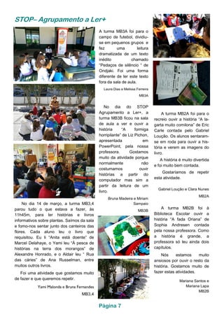 STOP– Agrupamento a Ler+
A turma MB2A foi para o
recreio ouvir a história “A la-
garta muito comilona” de Eric
Carle contada pelo Gabriel
Loução. Os alunos sentaram-
se em roda para ouvir a his-
tória e verem as imagens do
livro.
A história é muito divertida
e foi muito bem contada.
Gostaríamos de repetir
esta atividade.
Gabriel Loução e Clara Nunes
MB2A
No dia 14 de março, a turma MB3,4
parou tudo o que estava a fazer, às
11h45m, para ler histórias e livros
informativos sobre plantas. Saímos da sala
e fomo-nos sentar junto dos canteiros das
flores. Cada aluno leu o livro que
requisitou. Eu li “Anita está doente” de
Marcel Delahaye, o Yami leu “À pesca de
histórias na terra dos morangos” de
Alexandre Honrado, e o Aldair leu “ Rua
das cáries” de Ana Russelman, entre
muitos outros livros.
Foi uma atividade que gostamos muito
de fazer e que queremos repetir.
Yami Malonda e Bruna Fernandes
MB3,4
A turma MB3A foi para o
campo de futebol, dividiu-
se em pequenos grupos e
fez uma leitura
dramatizada de um texto
inédito chamado
“Pedaços de silêncio “ de
Ondjaki. Foi uma forma
diferente de ler este texto
fora da sala de aula.
Laura Dias e Melissa Ferreira
MB3A
A turma MB2B foi à
Biblioteca Escolar ouvir a
história “A fada Oriana” de
Sophia Andresen contada
pela nossa professora. Como
a história é grande, a
professora só leu ainda dois
capítulos.
Nós estamos muito
ansiosos por ouvir o resto da
história. Gostamos muito de
fazer estas atividades.
Mariana Santos e
Mariana Lapa
MB2B
No dia do STOP
Agrupamento a Ler+, a
turma MB3B ficou na sala
de aula a ver e ouvir a
história “A formiga
horripilante” de Liz Pichon,
apresentada em
PowerPoint, pela nossa
professora. Gostamos
muito da atividade porque
normalmente não
costumamos ouvir
histórias a partir do
computador mas sim a
partir da leitura de um
livro.
Bruna Madeira e Miriam
Sampaio
MB3B
Página 7
 