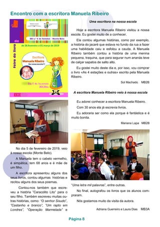 Encontro com a escritora Manuela Ribeiro
Página 8
Uma escritora na nossa escola
Hoje a escritora Manuela Ribeiro visitou a nossa
escola. Eu gostei muito de a conhecer.
Ela contou algumas histórias, como por exemplo,
a história do jacaré que estava no fundo da rua a fazer
uma habilidade caiu e esfolou a cauda. A Manuela
Ribeiro também contou a história de uma menina
pequena, traquina, que para segurar num ananás teve
de calçar sapatos de salto alto.
Eu gostei muito deste dia e, por isso, vou comprar
o livro «As 4 estações e outras» escrito pela Manuela
Ribeiro.
Sol Machado MB2B
A escritora Manuela Ribeiro veio à nossa escola
Eu adorei conhecer a escritora Manuela Ribeiro.
Com 30 anos ela já escrevia livros.
Eu adoraria ser como ela porque é fantástica e é
muito bonita.
Mariana Lapa MB2B
No dia 5 de fevereiro de 2019, veio
à nossa escola (Monte Belo).
A Manuela tem o cabelo vermelho,
é simpática, tem 68 anos e é mãe de
um filho.
A escritora apresentou alguns dos
seus livros, contou algumas histórias e
recitou alguns dos seus poemas.
Contou-nos também que escre-
veu a história ”Caracolito Lito” para o
seu filho. Também escreveu muitas ou-
tras histórias, como: “O senhor Sisudo”,
”Castanho e branco”, ”Um rapto em
Londres”, ”Operação Marmelada” e
“Uma letra mil palavras”, entre outras.
No final, autografou os livros que os alunos com-
praram.
Nós gostamos muito da visita da autora.
Adriana Guerreiro e Laura Dias MB3A
 
