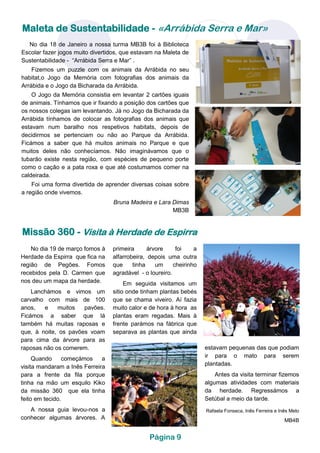 No dia 18 de Janeiro a nossa turma MB3B foi à Biblioteca
Escolar fazer jogos muito divertidos, que estavam na Maleta de
Sustentabilidade - “Arrábida Serra e Mar” .
Fizemos um puzzle com os animais da Arrábida no seu
habitat,o Jogo da Memória com fotografias dos animais da
Arrábida e o Jogo da Bicharada da Arrábida.
O Jogo da Memória consistia em levantar 2 cartões iguais
de animais. Tínhamos que ir fixando a posição dos cartões que
os nossos colegas iam levantando. Já no Jogo da Bicharada da
Arrábida tínhamos de colocar as fotografias dos animais que
estavam num baralho nos respetivos habitats, depois de
decidirmos se pertenciam ou não ao Parque da Arrábida.
Ficámos a saber que há muitos animais no Parque e que
muitos deles não conhecíamos. Não imaginávamos que o
tubarão existe nesta região, com espécies de pequeno porte
como o cação e a pata roxa e que até costumamos comer na
caldeirada.
Foi uma forma divertida de aprender diversas coisas sobre
a região onde vivemos.
Bruna Madeira e Lara Dimas
MB3B
Maleta de Sustentabilidade - «Arrábida Serra e Mar»
Página 9
Missão 360 - Visita à Herdade de Espirra
primeira árvore foi a
alfarrobeira, depois uma outra
que tinha um cheirinho
agradável - o loureiro.
Em seguida visitamos um
sitio onde tinham plantas bebés
que se chama viveiro. Aí fazia
muito calor e de hora à hora as
plantas eram regadas. Mais à
frente parámos na fábrica que
separava as plantas que ainda
No dia 19 de março fomos à
Herdade da Espirra que fica na
região de Pegões. Fomos
recebidos pela D. Carmen que
nos deu um mapa da herdade.
Lanchámos e vimos um
carvalho com mais de 100
anos, e muitos pavões.
Ficámos a saber que lá
também há muitas raposas e
que, à noite, os pavões voam
para cima da árvore para as
raposas não os comerem.
Quando começámos a
visita mandaram a Inês Ferreira
para a frente da fila porque
tinha na mão um esquilo Kiko
da missão 360 que ela tinha
feito em tecido.
A nossa guia levou-nos a
conhecer algumas árvores. A
estavam pequenas das que podiam
ir para o mato para serem
plantadas.
Antes da visita terminar fizemos
algumas atividades com materiais
da herdade. Regressámos a
Setúbal a meio da tarde.
Rafaela Fonseca, Inês Ferreira e Inês Melo
MB4B
 