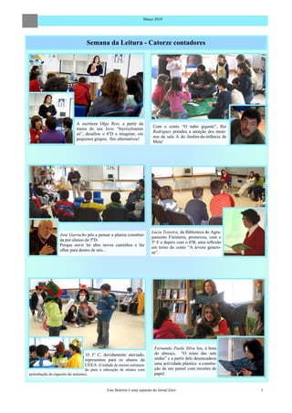 Março 2010




                                Semana da Leitura - Catorze contadores




                           A escritora Olga Resi, a partir da
                                                                       Com o conto “O nabo gigante”, Rui
                           trama do seu livro “Incrivelmente
                                                                       Rodrigues prendeu a atenção dos meni-
                           só”, desafiou o 6ºD a imaginar, em
                                                                       nos da sala A do Jardim-de-infância de
                           pequenos grupos, fins alternativos!
                                                                       Mira!




                                                                       Lúcia Teixeira, da Biblioteca do Agru-
                 José Garrucho pôs a pensar a plateia constituí-
                                                                       pamento Finisterra, promoveu, com o
                 da por alunos do 5ºD.
                                                                       5º E e depois com o 6ºB, uma reflexão
                 Porque ouvir ler abre novos caminhos e faz
                                                                       em torno do conto “A árvore genero-
                 olhar para dentro de nós...
                                                                       sa”.




                                                                        Fernanda Paula Silva leu, à hora
                                O 3º C, devidamente ataviado,           do almoço, “O reino das sete
                               representou para os alunos da            ondas” e a partir dele desencadeou
                               UEEA (Unidade de ensino estrutura-       uma actividade plástica: a constru-
                                  do para a educação de alunos com      ção de um painel com recortes de
perturbação do espectro do autismo).                                    papel.


                                            Este Boletim é uma separata do Jornal Emir                          3
 